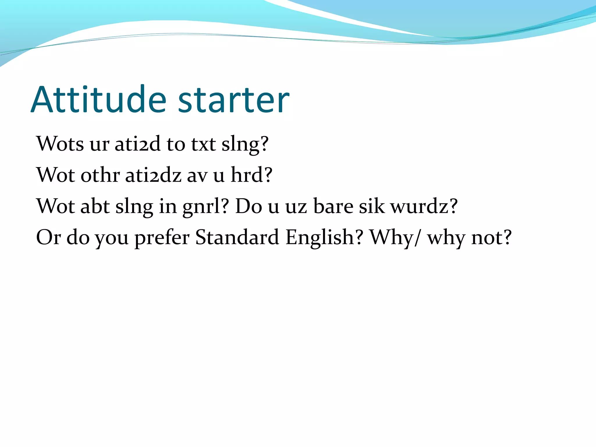 Attitude starter
Wots ur ati2d to txt slng?
Wot othr ati2dz av u hrd?
Wot abt slng in gnrl? Do u uz bare sik wurdz?
Or do you prefer Standard English? Why/ why not?
 