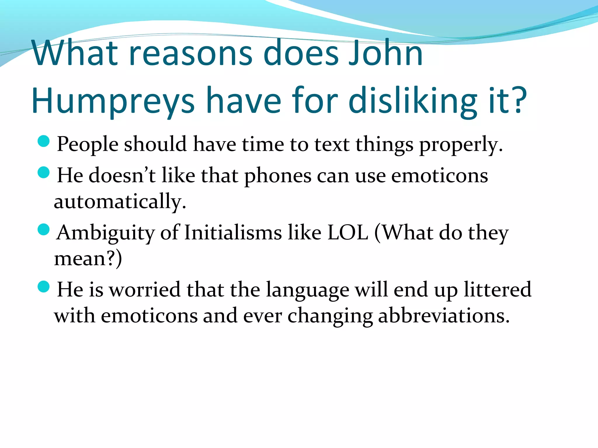 What reasons does John
Humpreys have for disliking it?
People should have time to text things properly.
He doesn’t like that phones can use emoticons
 automatically.
Ambiguity of Initialisms like LOL (What do they
 mean?)
He is worried that the language will end up littered
 with emoticons and ever changing abbreviations.
 