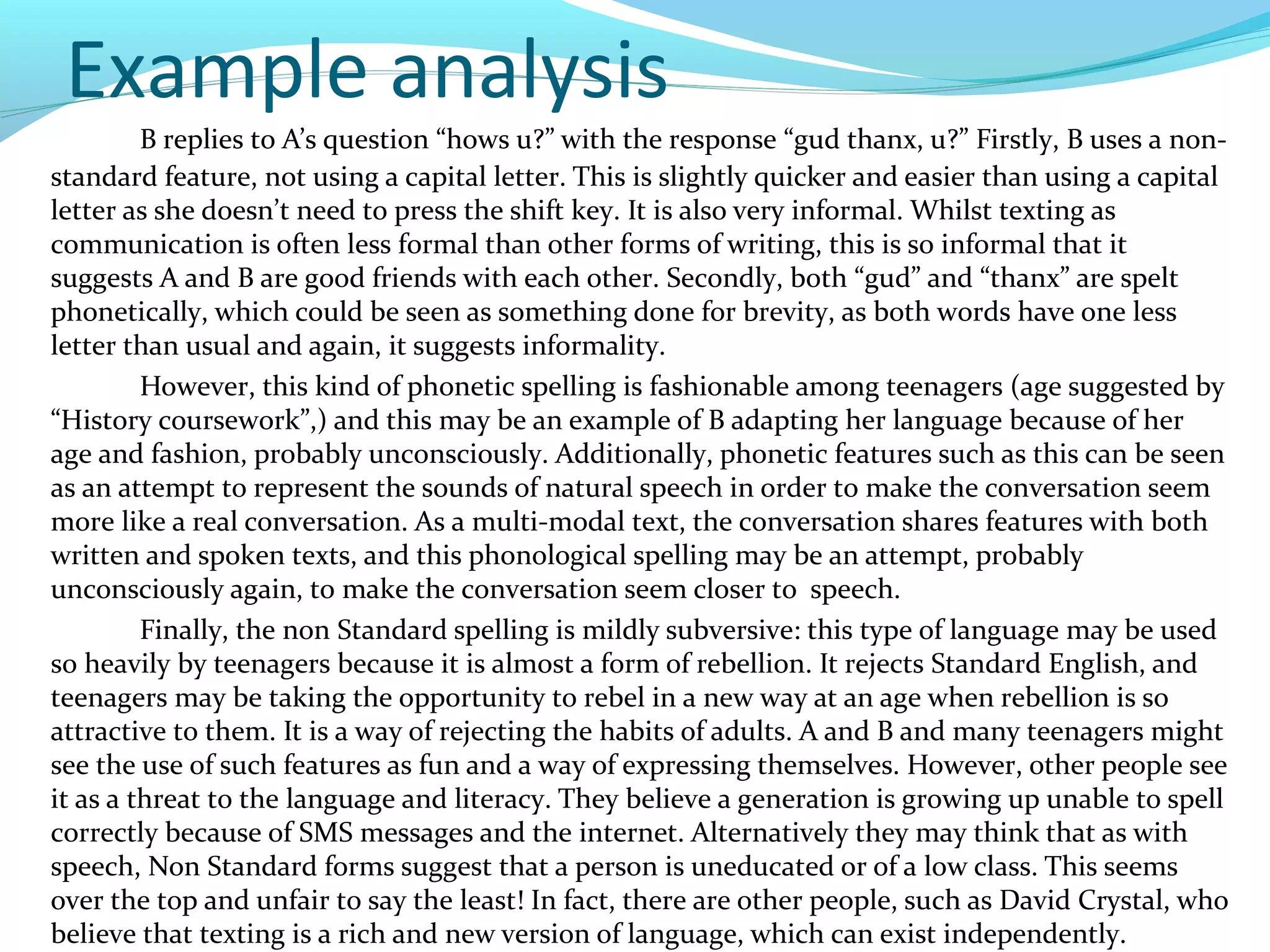Example analysis
         B replies to A’s question “hows u?” with the response “gud thanx, u?” Firstly, B uses a non-
standard feature, not using a capital letter. This is slightly quicker and easier than using a capital
letter as she doesn’t need to press the shift key. It is also very informal. Whilst texting as
communication is often less formal than other forms of writing, this is so informal that it
suggests A and B are good friends with each other. Secondly, both “gud” and “thanx” are spelt
phonetically, which could be seen as something done for brevity, as both words have one less
letter than usual and again, it suggests informality.
         However, this kind of phonetic spelling is fashionable among teenagers (age suggested by
“History coursework”,) and this may be an example of B adapting her language because of her
age and fashion, probably unconsciously. Additionally, phonetic features such as this can be seen
as an attempt to represent the sounds of natural speech in order to make the conversation seem
more like a real conversation. As a multi-modal text, the conversation shares features with both
written and spoken texts, and this phonological spelling may be an attempt, probably
unconsciously again, to make the conversation seem closer to speech.
         Finally, the non Standard spelling is mildly subversive: this type of language may be used
so heavily by teenagers because it is almost a form of rebellion. It rejects Standard English, and
teenagers may be taking the opportunity to rebel in a new way at an age when rebellion is so
attractive to them. It is a way of rejecting the habits of adults. A and B and many teenagers might
see the use of such features as fun and a way of expressing themselves. However, other people see
it as a threat to the language and literacy. They believe a generation is growing up unable to spell
correctly because of SMS messages and the internet. Alternatively they may think that as with
speech, Non Standard forms suggest that a person is uneducated or of a low class. This seems
over the top and unfair to say the least! In fact, there are other people, such as David Crystal, who
believe that texting is a rich and new version of language, which can exist independently.
 