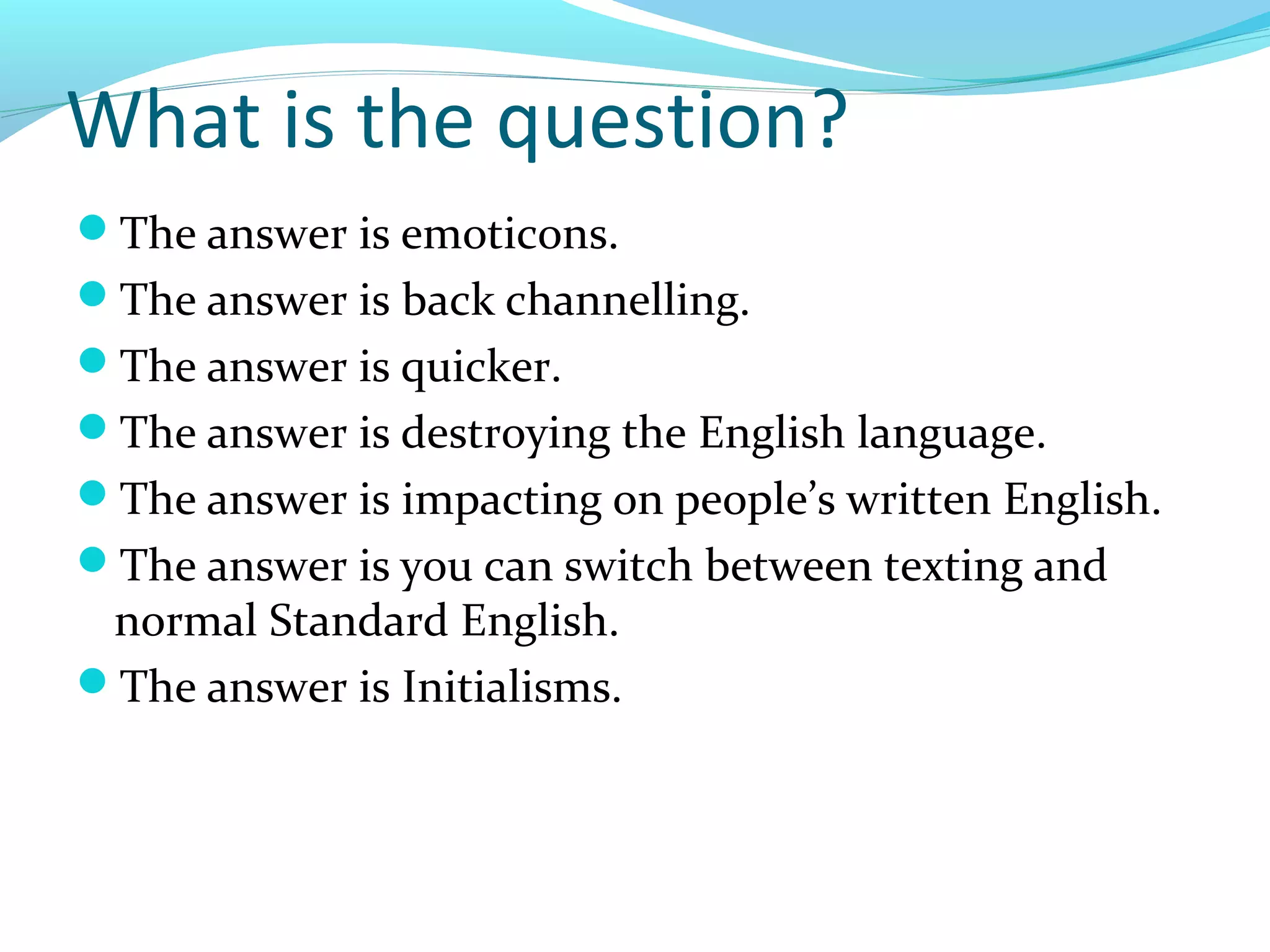 What is the question?
The answer is emoticons.
The answer is back channelling.
The answer is quicker.
The answer is destroying the English language.
The answer is impacting on people’s written English.
The answer is you can switch between texting and
 normal Standard English.
The answer is Initialisms.
 