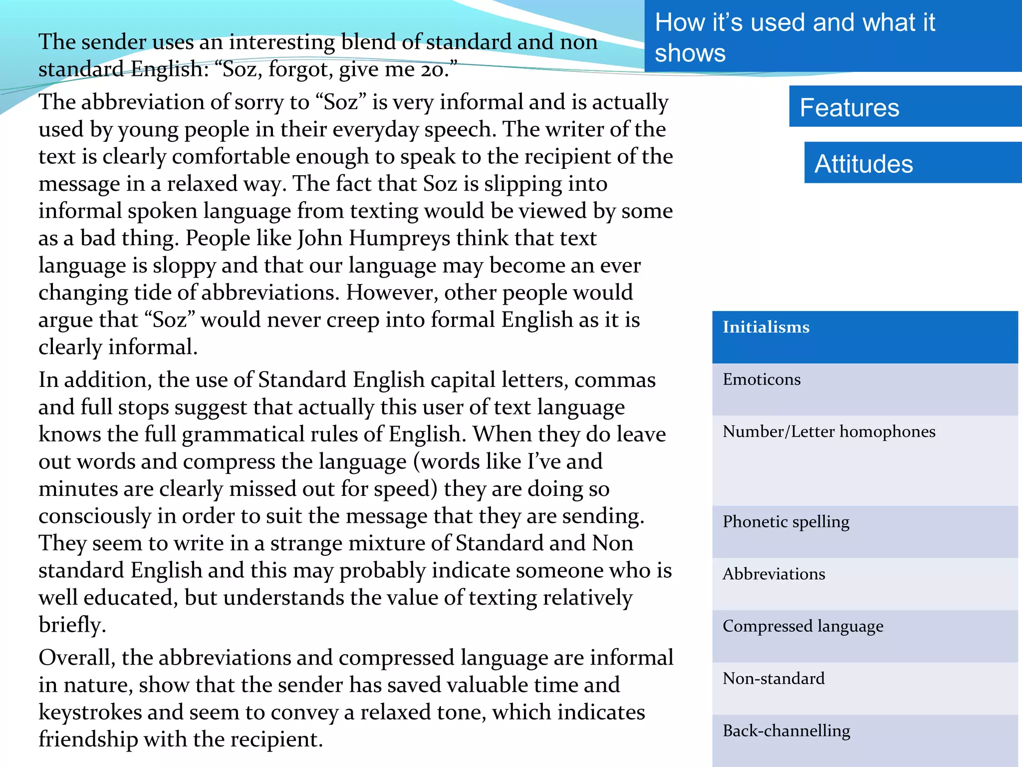 How it’s used and what it
The sender uses an interesting blend of standard and non
                                                                 shows
standard English: “Soz, forgot, give me 20.”
The abbreviation of sorry to “Soz” is very informal and is actually             Features
used by young people in their everyday speech. The writer of the
text is clearly comfortable enough to speak to the recipient of the               Attitudes
message in a relaxed way. The fact that Soz is slipping into
informal spoken language from texting would be viewed by some
as a bad thing. People like John Humpreys think that text
language is sloppy and that our language may become an ever
changing tide of abbreviations. However, other people would
argue that “Soz” would never creep into formal English as it is       Initialisms
clearly informal.
In addition, the use of Standard English capital letters, commas      Emoticons
and full stops suggest that actually this user of text language
knows the full grammatical rules of English. When they do leave       Number/Letter homophones
out words and compress the language (words like I’ve and
minutes are clearly missed out for speed) they are doing so
consciously in order to suit the message that they are sending.       Phonetic spelling
They seem to write in a strange mixture of Standard and Non
standard English and this may probably indicate someone who is        Abbreviations
well educated, but understands the value of texting relatively
briefly.                                                              Compressed language
Overall, the abbreviations and compressed language are informal
in nature, show that the sender has saved valuable time and           Non-standard

keystrokes and seem to convey a relaxed tone, which indicates
                                                                      Back-channelling
friendship with the recipient.
 