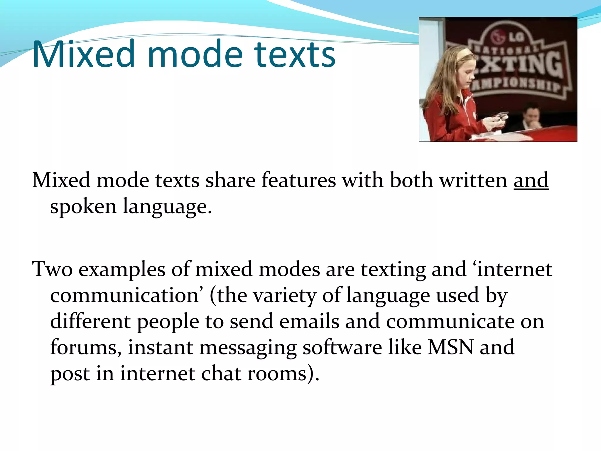 Mixed mode texts

Mixed mode texts share features with both written and
 spoken language.

Two examples of mixed modes are texting and ‘internet
 communication’ (the variety of language used by
 different people to send emails and communicate on
 forums, instant messaging software like MSN and
 post in internet chat rooms).
 