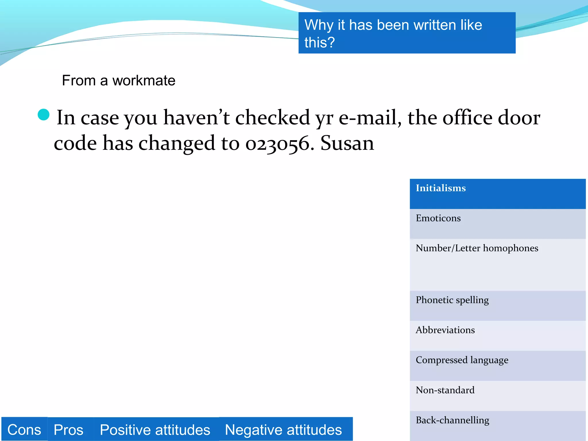 Why it has been written like
                                           this?

      From a workmate

   In case you haven’t checked yr e-mail, the office door
     code has changed to 023056. Susan
                                                            Initialisms


                                                            Emoticons


                                                            Number/Letter homophones




                                                            Phonetic spelling


                                                            Abbreviations


                                                            Compressed language


                                                            Non-standard


                                                            Back-channelling
Cons Pros   Positive attitudes Negative attitudes
 