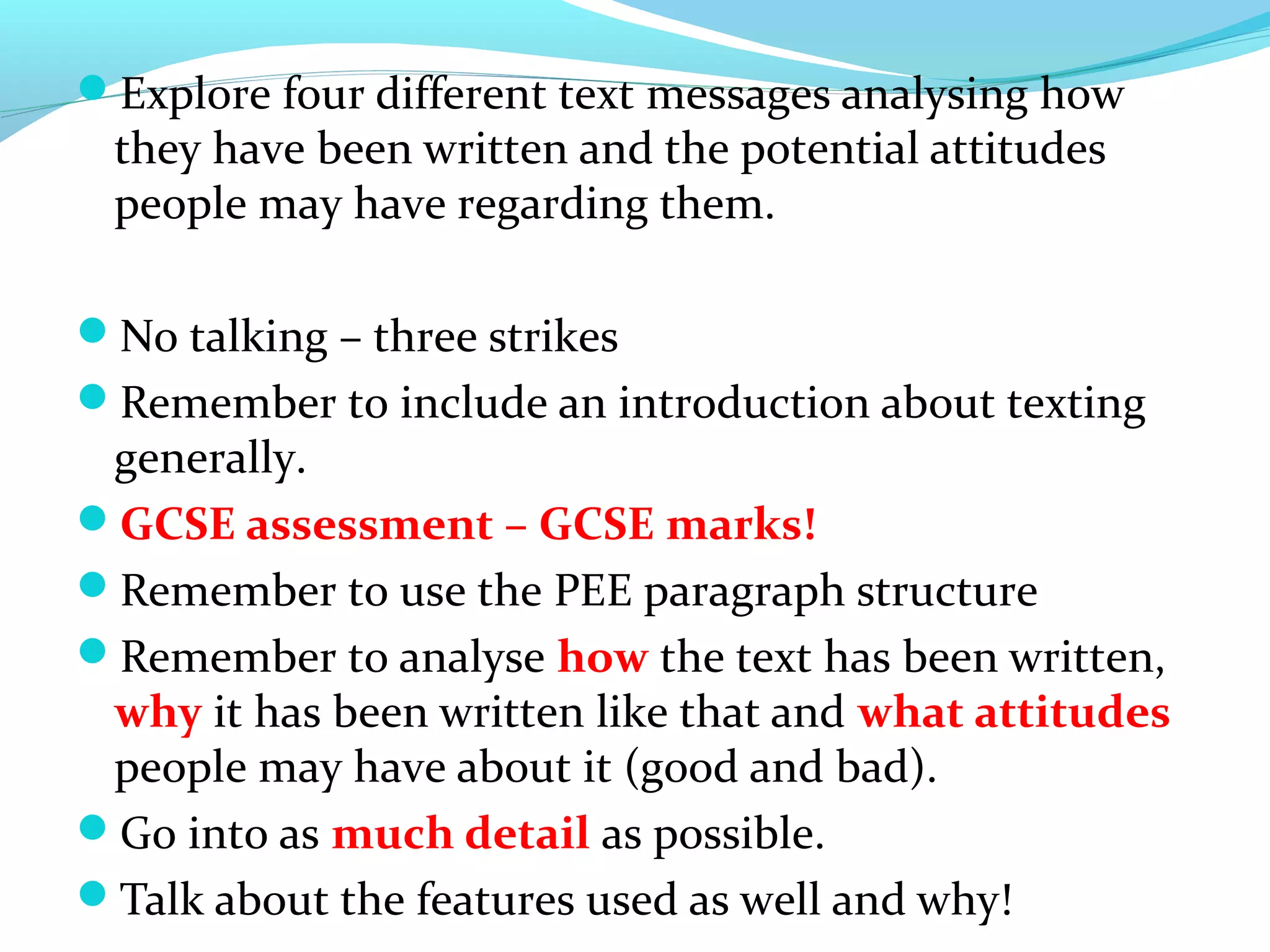 Explore four different text messages analysing how
 they have been written and the potential attitudes
 people may have regarding them.

No talking – three strikes
Remember to include an introduction about texting
 generally.
GCSE assessment – GCSE marks!
Remember to use the PEE paragraph structure
Remember to analyse how the text has been written,
 why it has been written like that and what attitudes
 people may have about it (good and bad).
Go into as much detail as possible.
Talk about the features used as well and why!
 