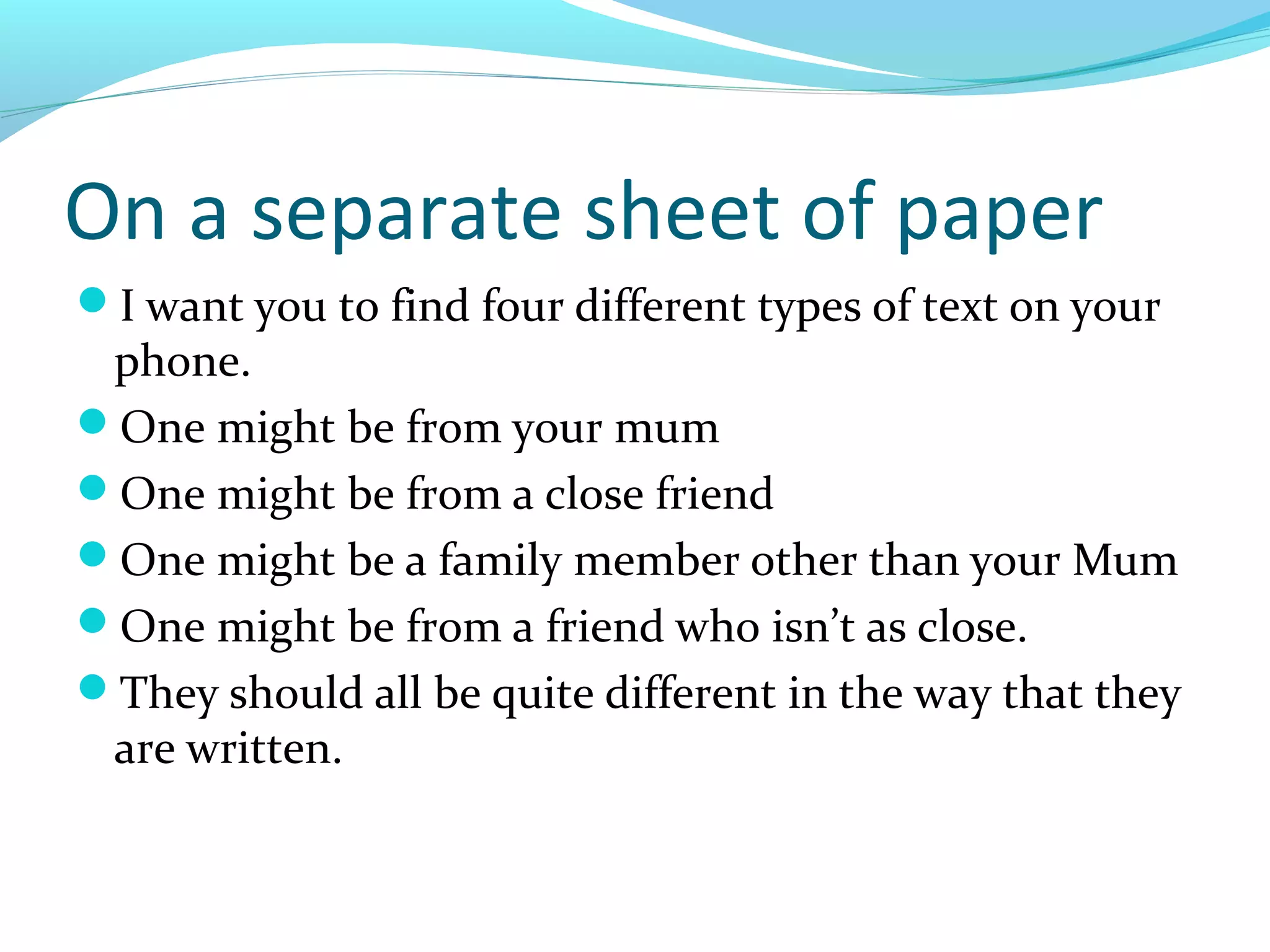 On a separate sheet of paper
I want you to find four different types of text on your
 phone.
One might be from your mum
One might be from a close friend
One might be a family member other than your Mum
One might be from a friend who isn’t as close.
They should all be quite different in the way that they
 are written.
 