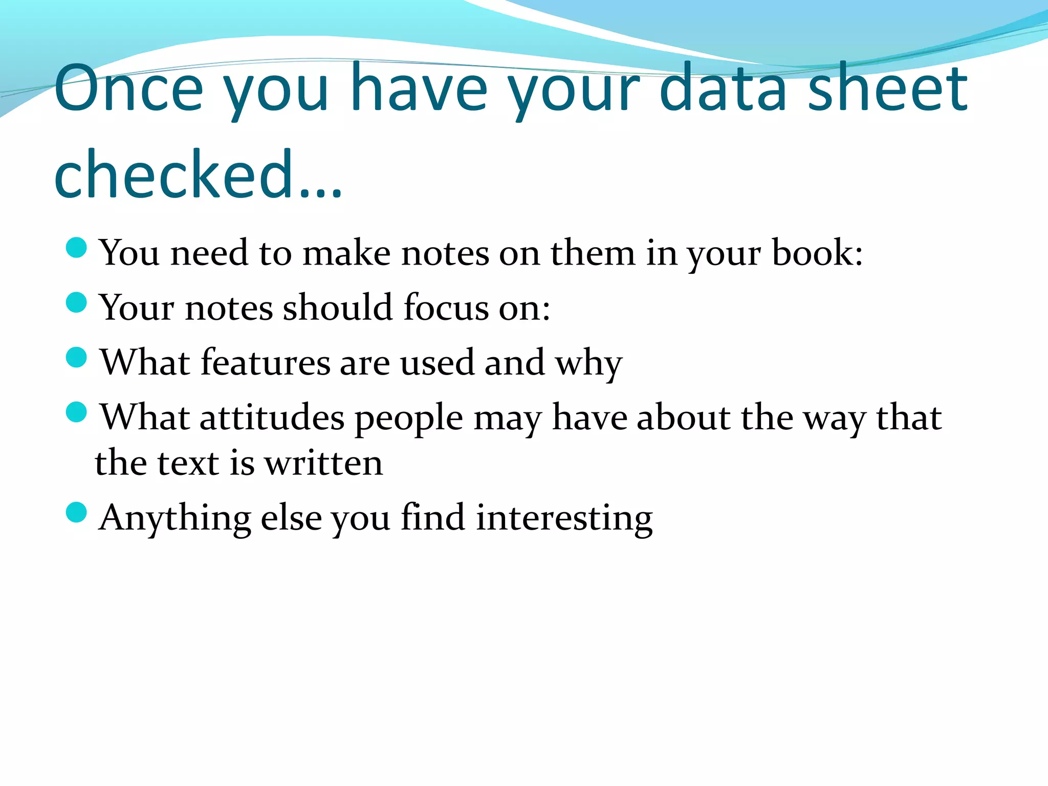 Once you have your data sheet
checked…
You need to make notes on them in your book:
Your notes should focus on:
What features are used and why
What attitudes people may have about the way that
 the text is written
Anything else you find interesting
 