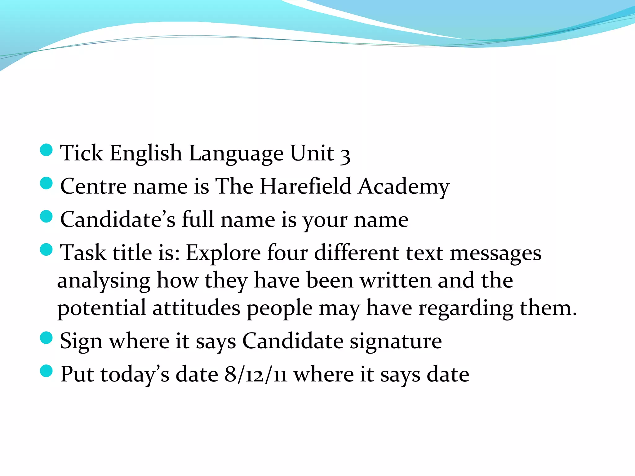 Tick English Language Unit 3
Centre name is The Harefield Academy
Candidate’s full name is your name
Task title is: Explore four different text messages
 analysing how they have been written and the
 potential attitudes people may have regarding them.
Sign where it says Candidate signature
Put today’s date 8/12/11 where it says date
 