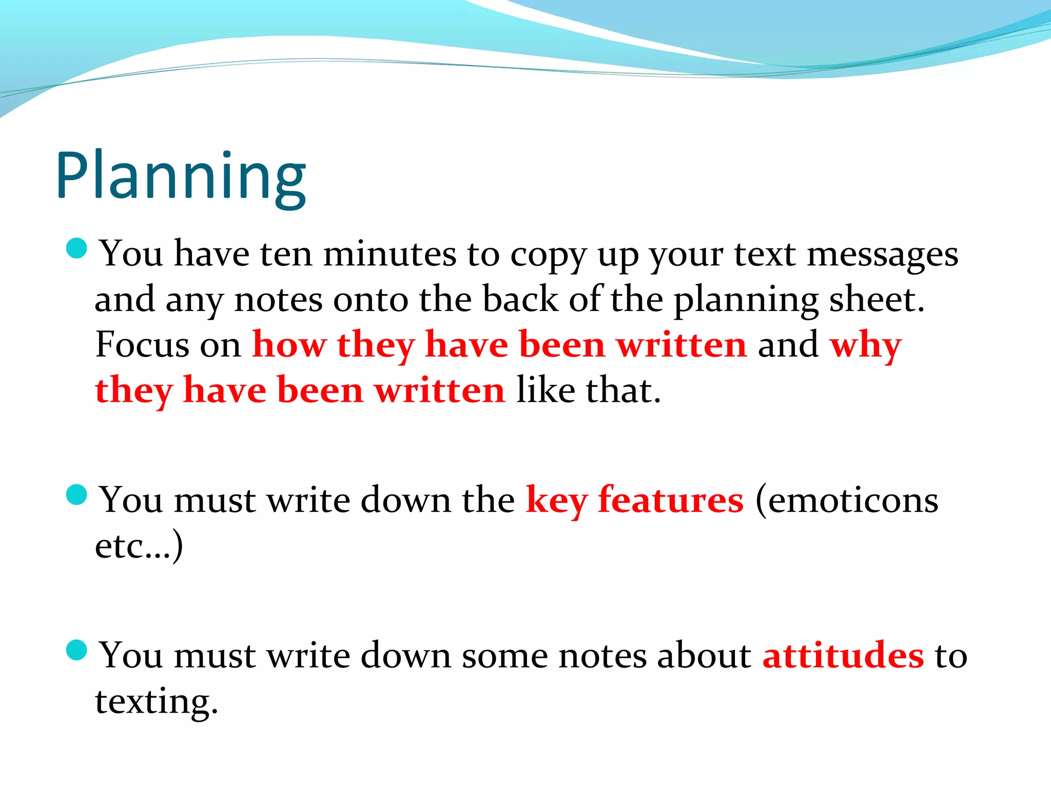 Planning
You have ten minutes to copy up your text messages
 and any notes onto the back of the planning sheet.
 Focus on how they have been written and why
 they have been written like that.

You must write down the key features (emoticons
 etc…)

You must write down some notes about attitudes to
 texting.
 