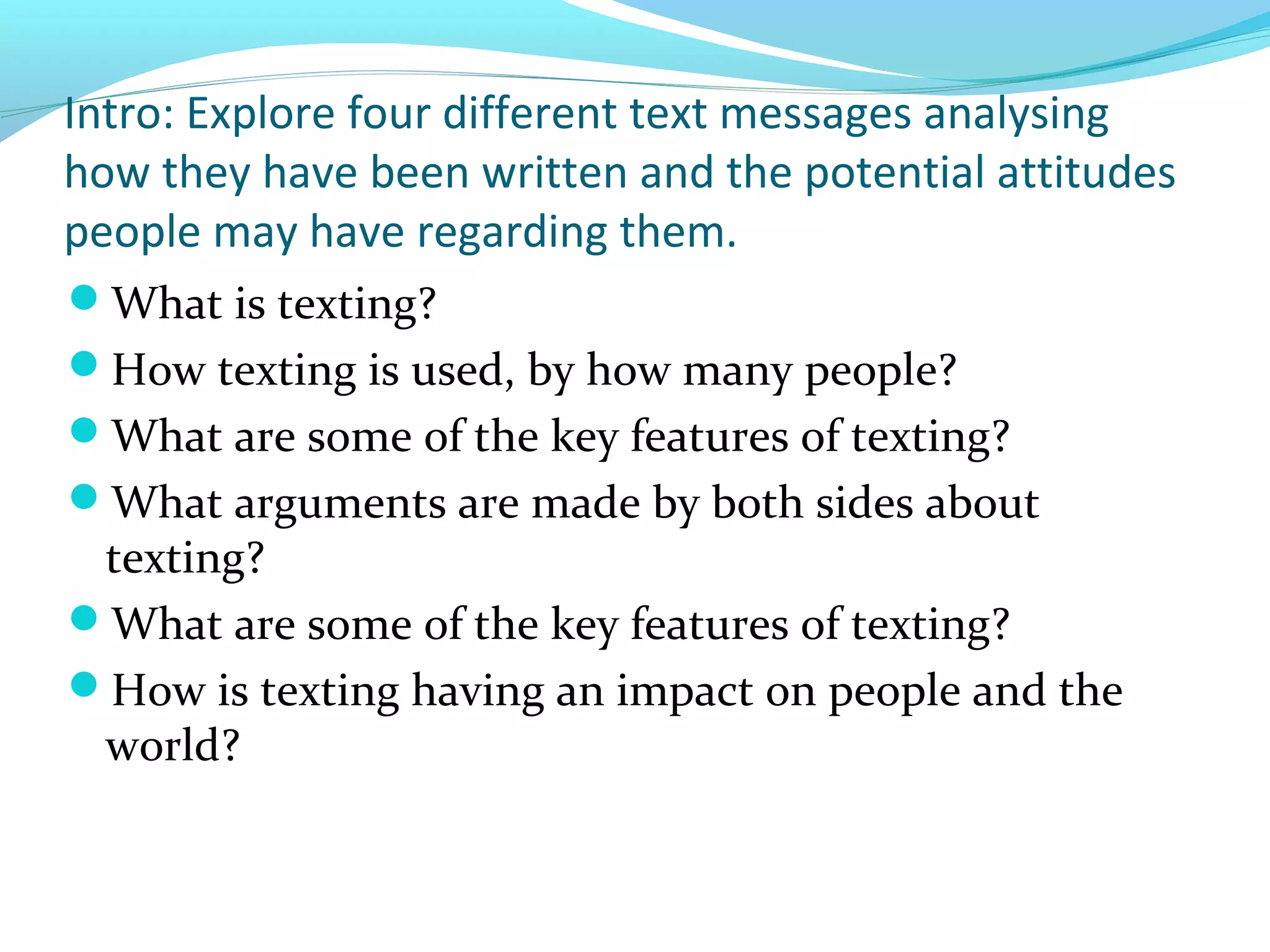 Intro: Explore four different text messages analysing
how they have been written and the potential attitudes
people may have regarding them.
What is texting?
How texting is used, by how many people?
What are some of the key features of texting?
What arguments are made by both sides about
 texting?
What are some of the key features of texting?
How is texting having an impact on people and the
 world?
 