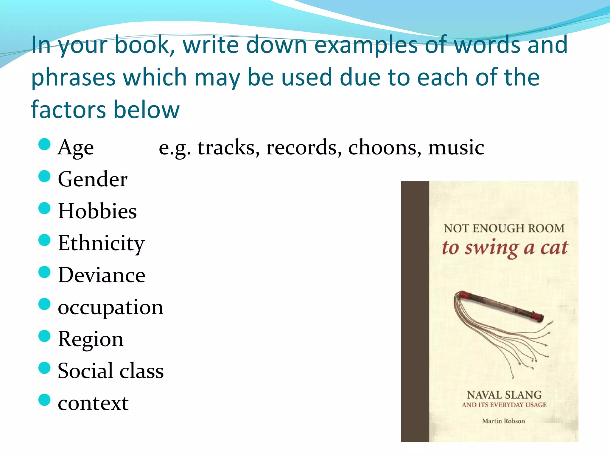 In your book, write down examples of words and
phrases which may be used due to each of the
factors below
Age         e.g. tracks, records, choons, music
Gender
Hobbies
Ethnicity
Deviance
occupation
Region
Social class
context
 