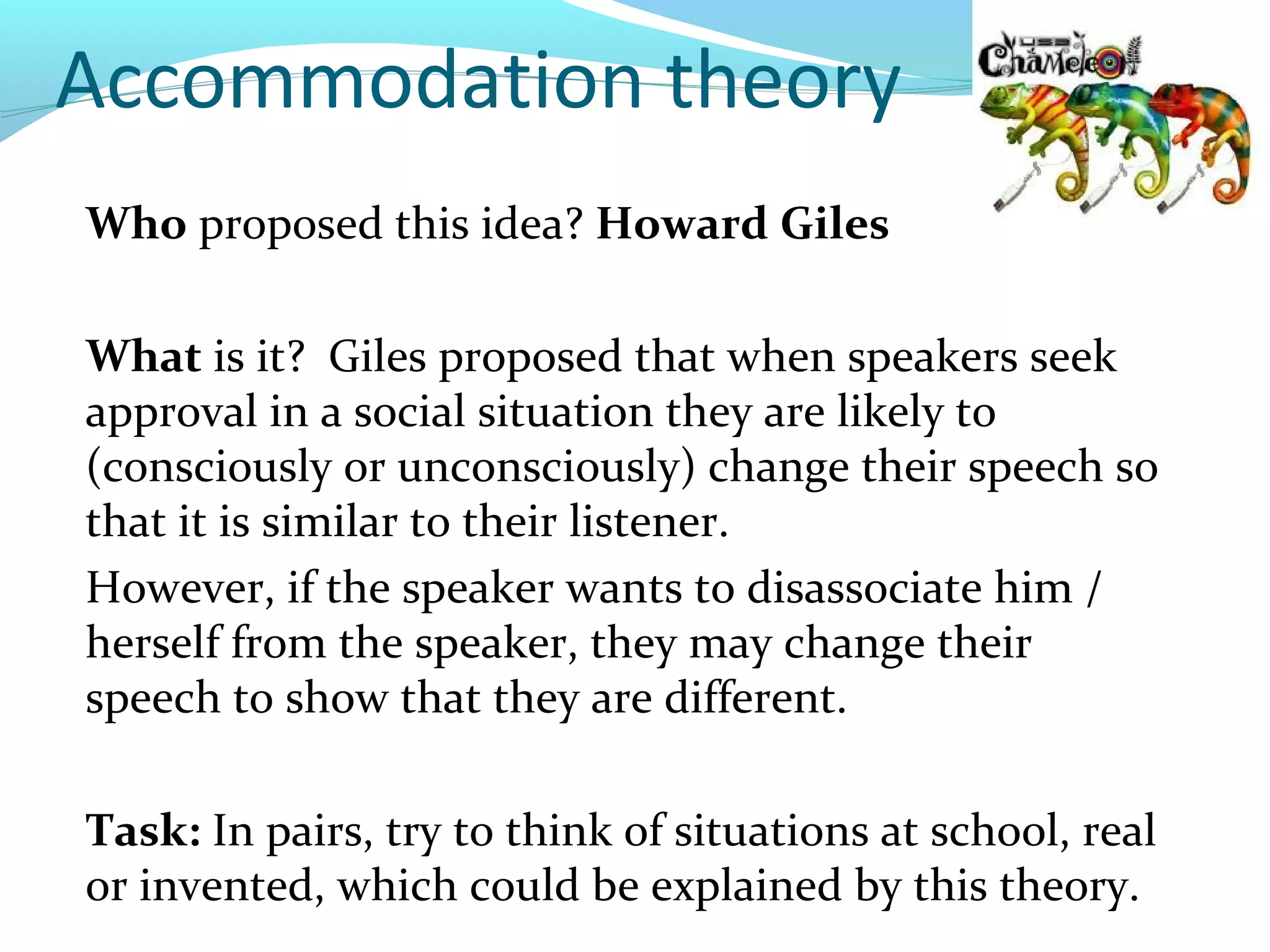 Accommodation theory
Who proposed this idea? Howard Giles

What is it? Giles proposed that when speakers seek
approval in a social situation they are likely to
(consciously or unconsciously) change their speech so
that it is similar to their listener.
However, if the speaker wants to disassociate him /
herself from the speaker, they may change their
speech to show that they are different.

Task: In pairs, try to think of situations at school, real
or invented, which could be explained by this theory.
 