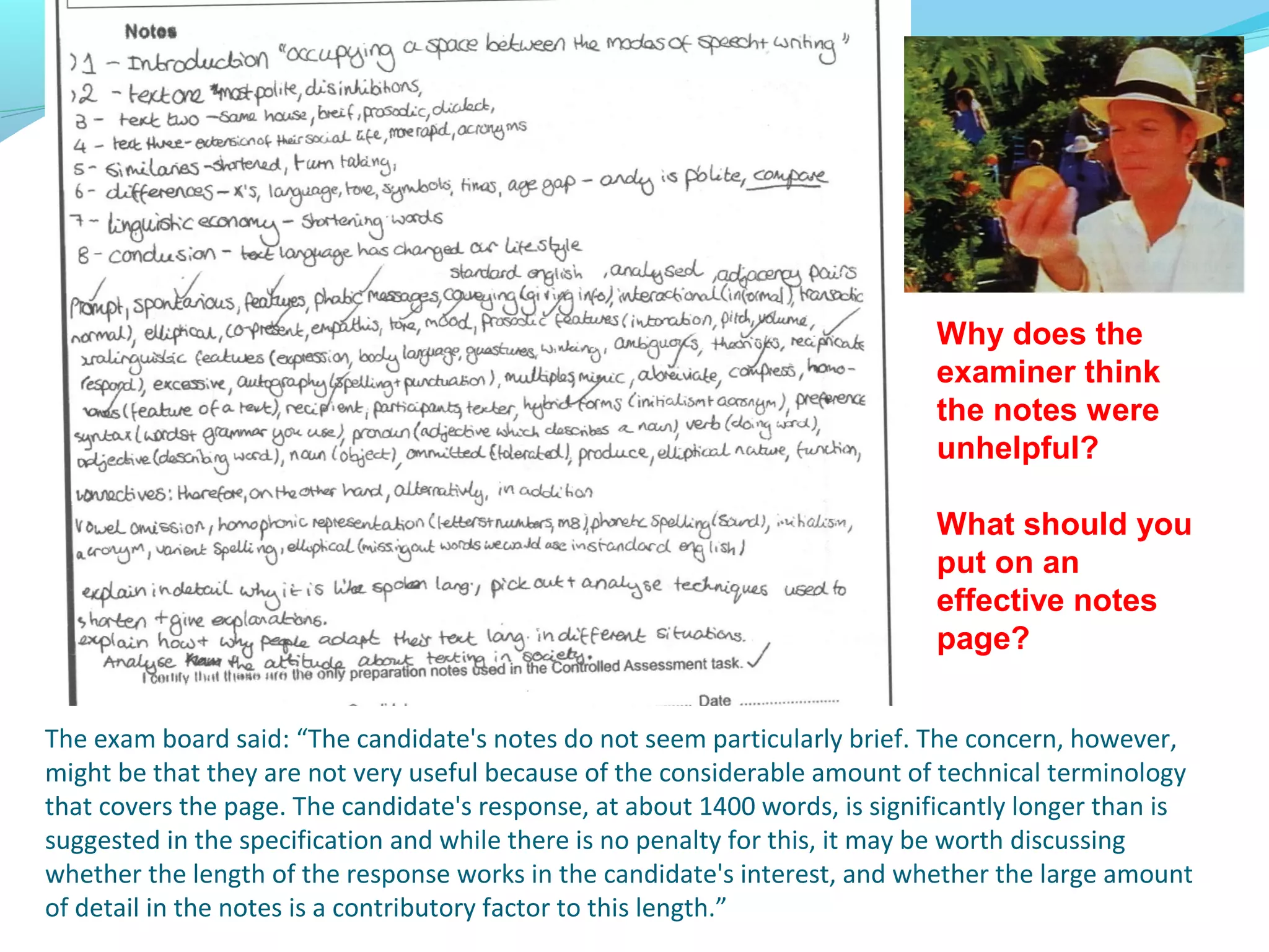 Why does the
                                                                             examiner think
                                                                             the notes were
                                                                             unhelpful?

                                                                             What should you
                                                                             put on an
                                                                             effective notes
                                                                             page?


The exam board said: “The candidate's notes do not seem particularly brief. The concern, however,
might be that they are not very useful because of the considerable amount of technical terminology
that covers the page. The candidate's response, at about 1400 words, is significantly longer than is
suggested in the specification and while there is no penalty for this, it may be worth discussing
whether the length of the response works in the candidate's interest, and whether the large amount
of detail in the notes is a contributory factor to this length.”
 