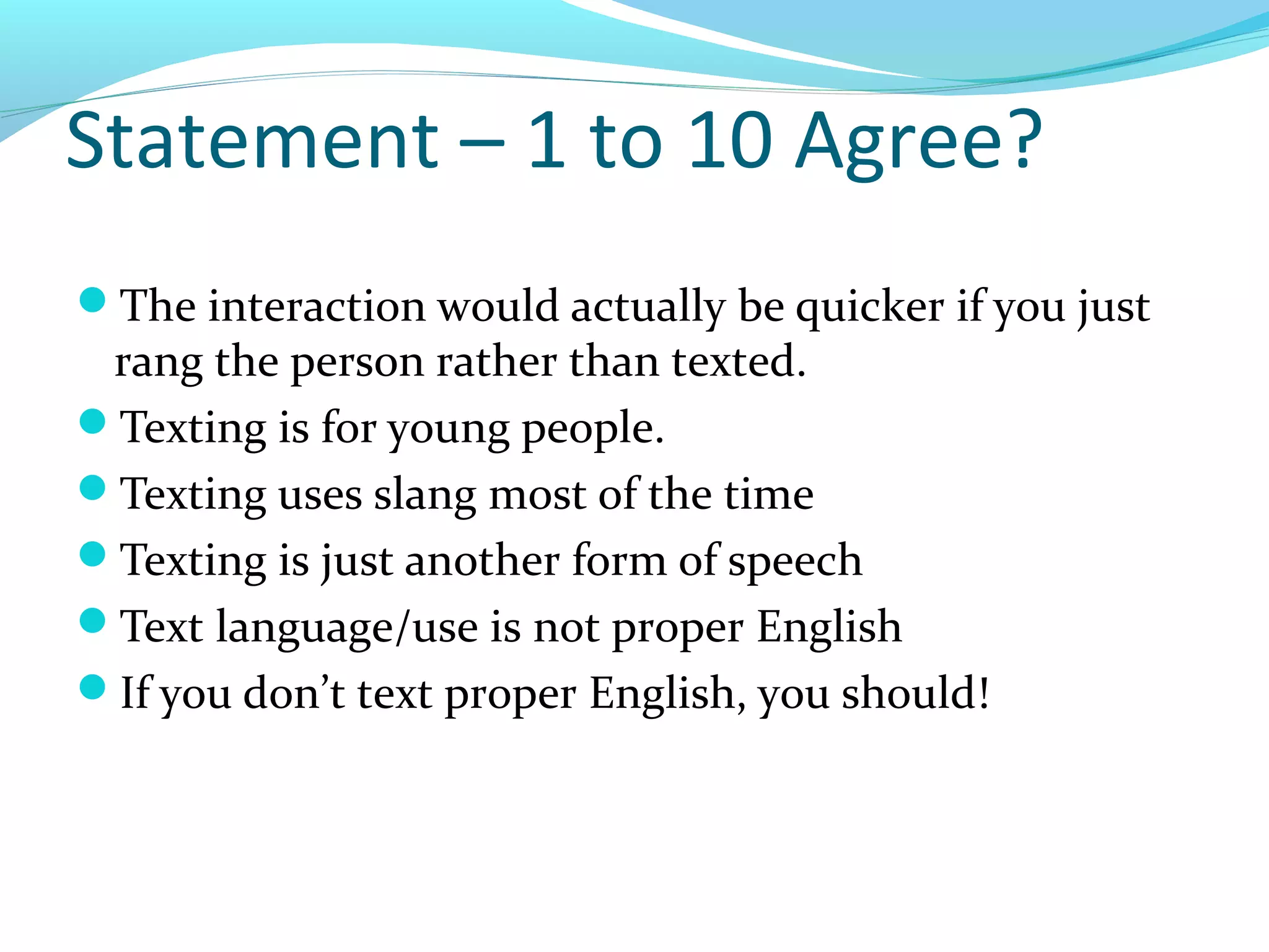 Statement – 1 to 10 Agree?
The interaction would actually be quicker if you just
 rang the person rather than texted.
Texting is for young people.
Texting uses slang most of the time
Texting is just another form of speech
Text language/use is not proper English
If you don’t text proper English, you should!
 