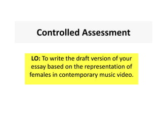 Controlled Assessment
LO: To write the draft version of your
essay based on the representation of
females in contemporary music video.
 