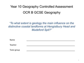 Year 10 Geography Controlled Assessment 
OCR B GCSE Geography 
“To what extent is geology the main influence on the 
distinctive coastal landforms at Hengistbury Head and 
Mudeford Spit?” 
Name ______________________________________________ 
Teacher ______________________________________________ 
Tutor group ______________________________________________ 
1 
 