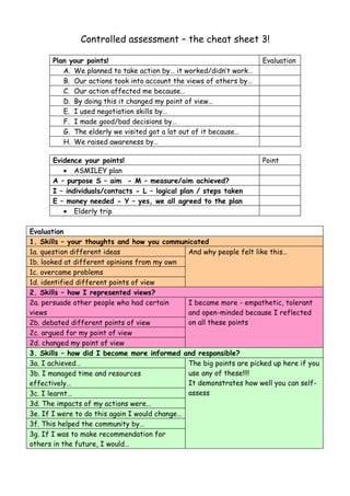 Controlled assessment – the cheat sheet 3!

      Plan your points!                                              Evaluation
         A. We planned to take action by… it worked/didn’t work…
         B. Our actions took into account the views of others by…
         C. Our action affected me because…
         D. By doing this it changed my point of view…
         E. I used negotiation skills by…
         F. I made good/bad decisions by…
         G. The elderly we visited got a lot out of it because…
         H. We raised awareness by…

      Evidence your points!                                          Point
         • ASMILEY plan
      A – purpose S – aim - M – measure/aim achieved?
      I – individuals/contacts - L – logical plan / steps taken
      E – money needed - Y – yes, we all agreed to the plan
         • Elderly trip

Evaluation
1. Skills – your thoughts and how you communicated
1a. question different ideas                   And why people felt like this…
1b. looked at different opinions from my own
1c. overcame problems
1d. identified different points of view
2. Skills – how I represented views?
2a. persuade other people who had certain      I became more - empathetic, tolerant
views                                          and open-minded because I reflected
2b. debated different points of view           on all these points
2c. argued for my point of view
2d. changed my point of view
3. Skills – how did I become more informed and responsible?
3a. I achieved…                                The big points are picked up here if you
3b. I managed time and resources               use any of these!!!!
effectively…                                   It demonstrates how well you can self-
3c. I learnt…                                  assess
3d. The impacts of my actions were…
3e. If I were to do this again I would change…
3f. This helped the community by…
3g. If I was to make recommendation for
others in the future, I would…
 
