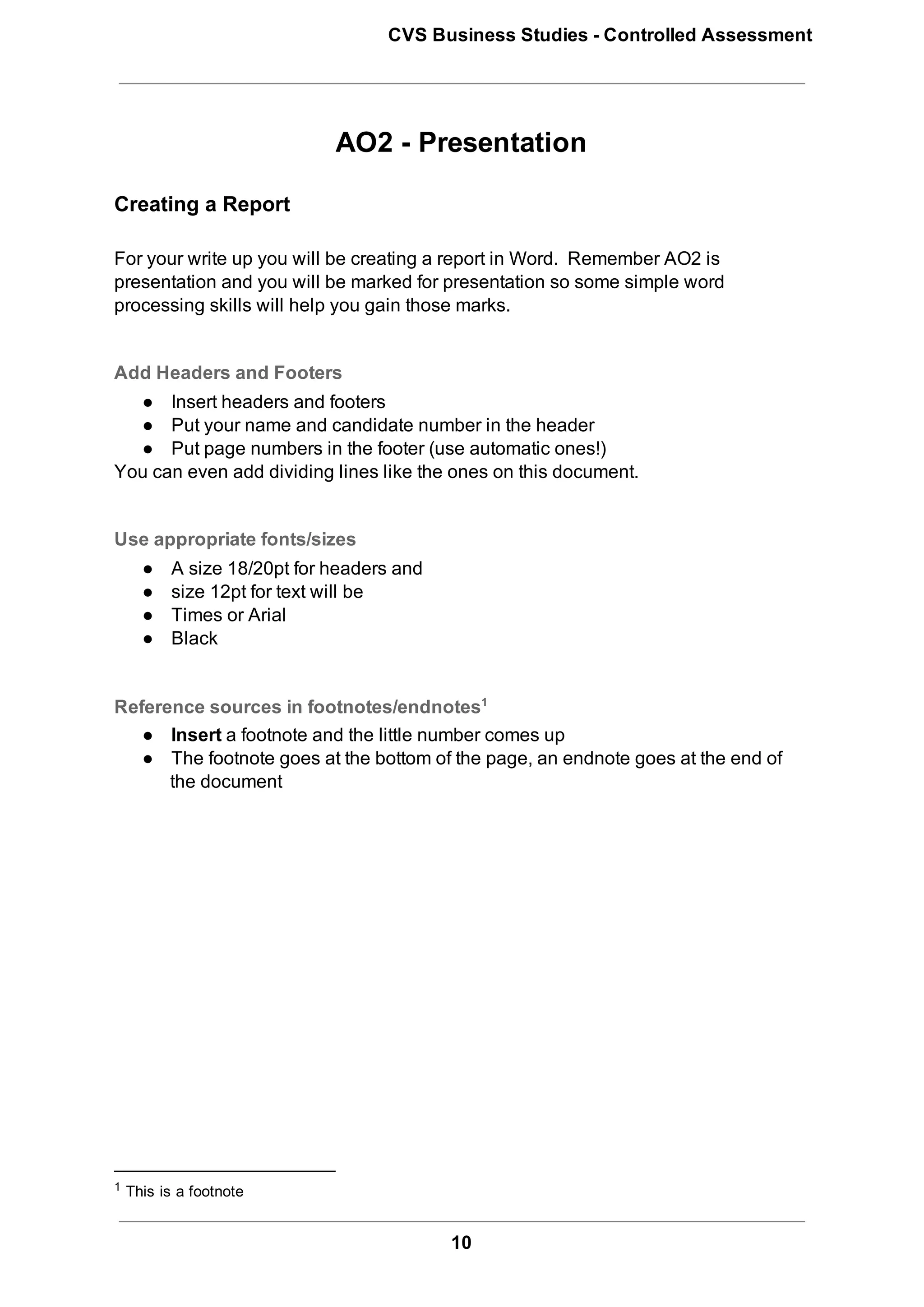 CVS Business Studies ­ Controlled Assessment




                            AO2 ­ Presentation

Creating a Report

For your write up you will be creating a report in Word.  Remember AO2 is
presentation and you will be marked for presentation so some simple word
processing skills will help you gain those marks.


Add Headers and Footers
  ● Insert headers and footers
  ● Put your name and candidate number in the header
  ● Put page numbers in the footer (use automatic ones!)
You can even add dividing lines like the ones on this document.


Use appropriate fonts/sizes
    ●    A size 18/20pt for headers and
    ●    size 12pt for text will be
    ●    Times or Arial
    ●    Black


Reference sources in footnotes/endnotes1
   ● Insert a footnote and the little number comes up
   ● The footnote goes at the bottom of the page, an endnote goes at the end of
      the document




1  This is a footnote



                                          10
 