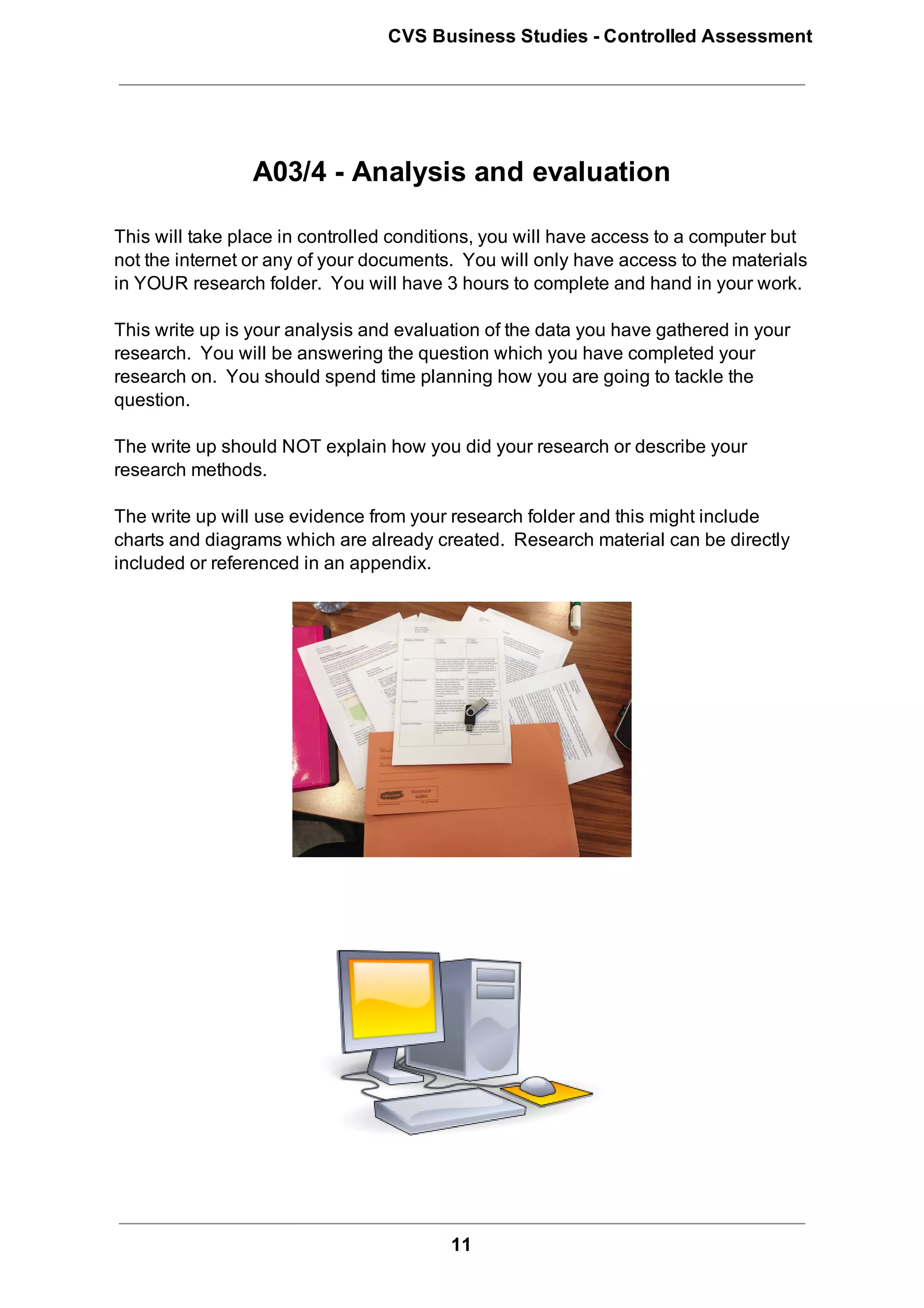 CVS Business Studies ­ Controlled Assessment




                 A03/4 ­ Analysis and evaluation

This will take place in controlled conditions, you will have access to a computer but
not the internet or any of your documents.  You will only have access to the materials
in YOUR research folder.  You will have 3 hours to complete and hand in your work.

This write up is your analysis and evaluation of the data you have gathered in your
research.  You will be answering the question which you have completed your
research on.  You should spend time planning how you are going to tackle the
question.

The write up should NOT explain how you did your research or describe your
research methods.

The write up will use evidence from your research folder and this might include
charts and diagrams which are already created.  Research material can be directly
included or referenced in an appendix.




                                         11
 
