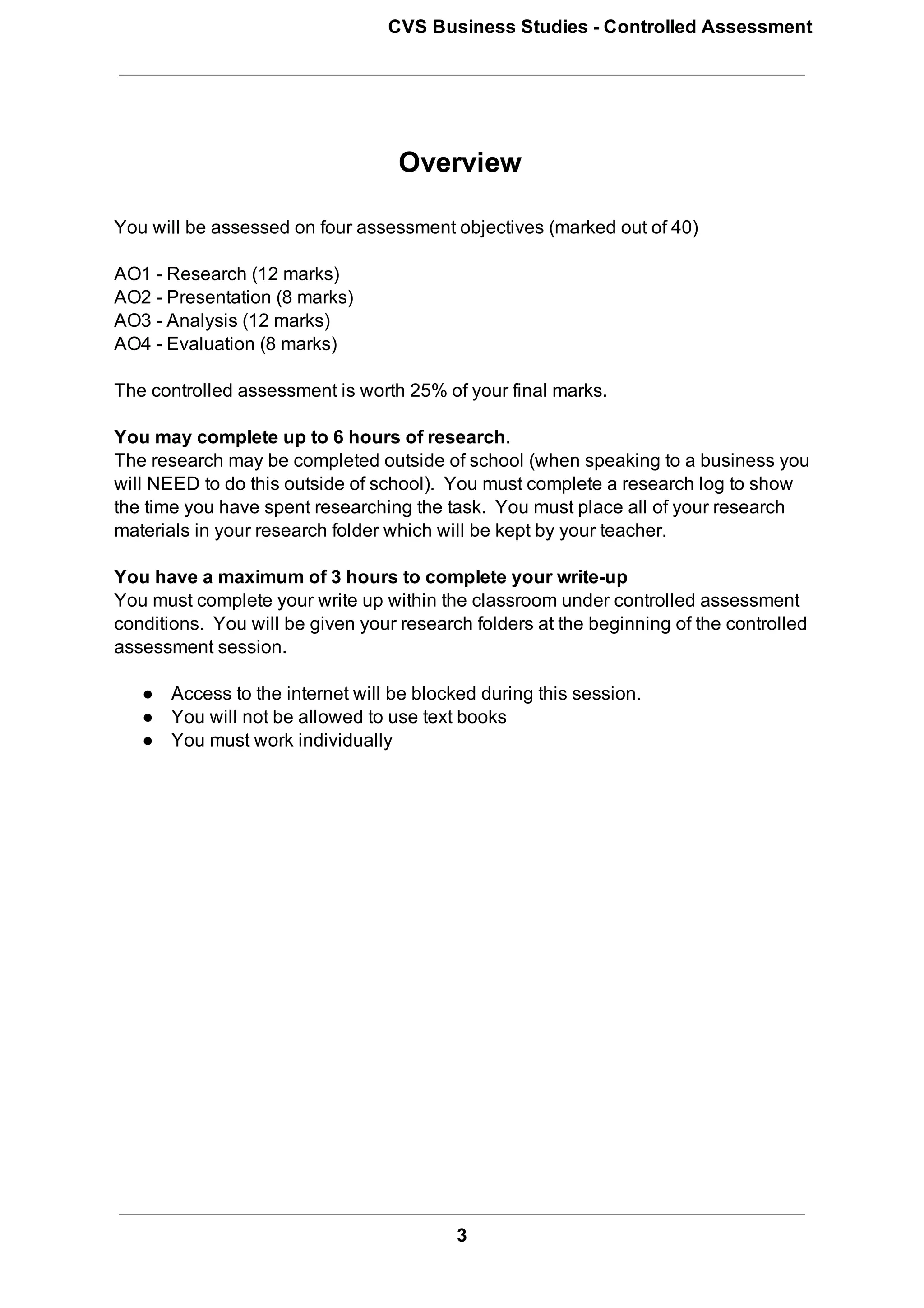 CVS Business Studies ­ Controlled Assessment




                                   Overview

You will be assessed on four assessment objectives (marked out of 40)

AO1 ­ Research (12 marks)
AO2 ­ Presentation (8 marks)
AO3 ­ Analysis (12 marks)
AO4 ­ Evaluation (8 marks)

The controlled assessment is worth 25% of your final marks.

You may complete up to 6 hours of research.
The research may be completed outside of school (when speaking to a business you
will NEED to do this outside of school).  You must complete a research log to show
the time you have spent researching the task.  You must place all of your research
materials in your research folder which will be kept by your teacher.

You have a maximum of 3 hours to complete your write­up
You must complete your write up within the classroom under controlled assessment
conditions.  You will be given your research folders at the beginning of the controlled
assessment session.

   ● Access to the internet will be blocked during this session.
   ● You will not be allowed to use text books
   ● You must work individually




                                          3
 