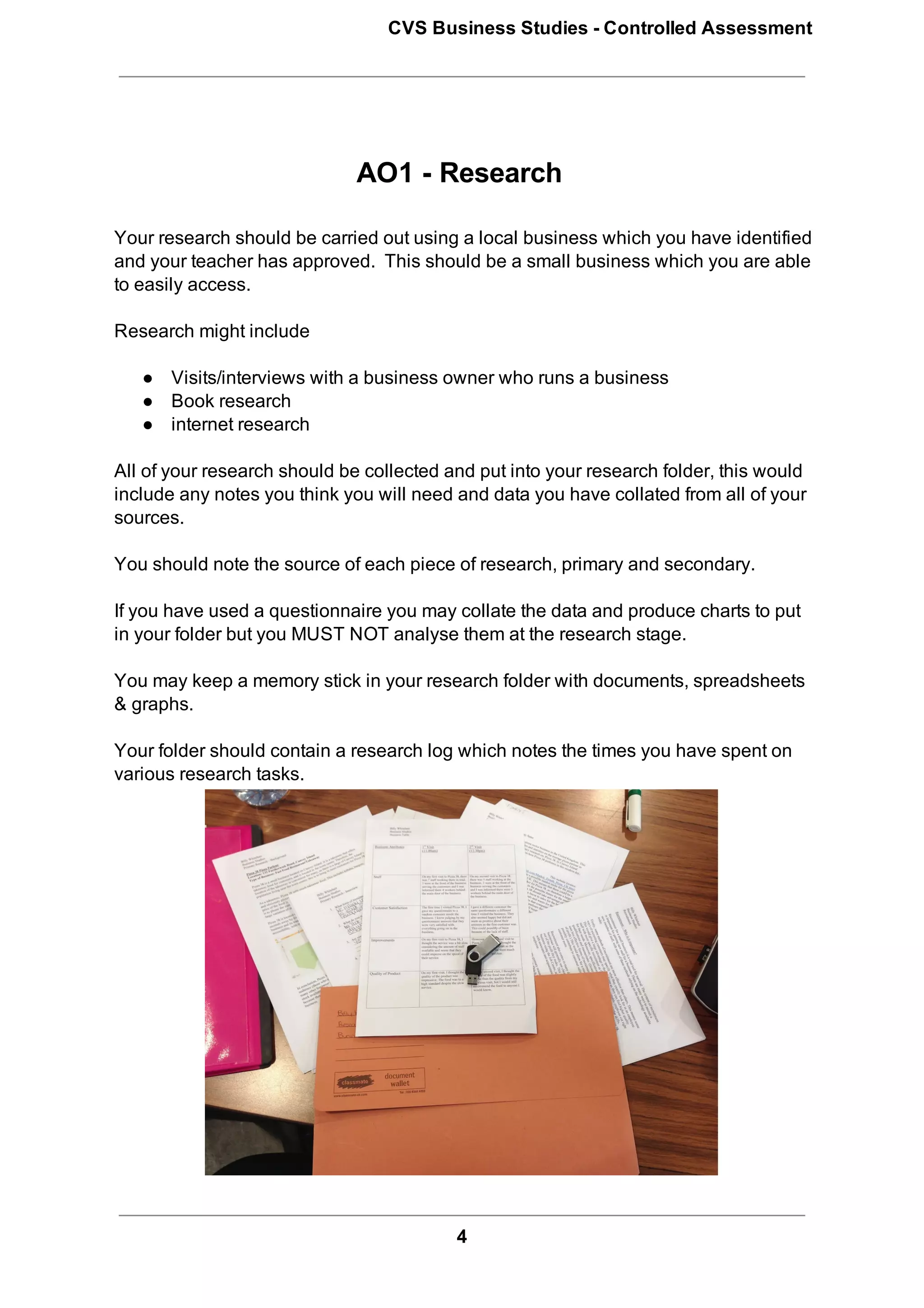 CVS Business Studies ­ Controlled Assessment




                              AO1 ­ Research

Your research should be carried out using a local business which you have identified
and your teacher has approved.  This should be a small business which you are able
to easily access.

Research might include

   ● Visits/interviews with a business owner who runs a business
   ● Book research
   ● internet research

All of your research should be collected and put into your research folder, this would
include any notes you think you will need and data you have collated from all of your
sources.

You should note the source of each piece of research, primary and secondary.

If you have used a questionnaire you may collate the data and produce charts to put
in your folder but you MUST NOT analyse them at the research stage.

You may keep a memory stick in your research folder with documents, spreadsheets
& graphs.

Your folder should contain a research log which notes the times you have spent on
various research tasks.




                                          4
 