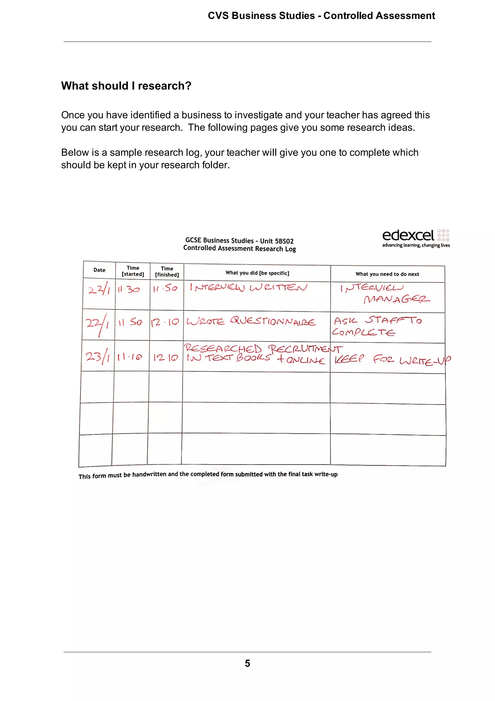 CVS Business Studies ­ Controlled Assessment




What should I research?

Once you have identified a business to investigate and your teacher has agreed this
you can start your research.  The following pages give you some research ideas.

Below is a sample research log, your teacher will give you one to complete which
should be kept in your research folder.




                                         5
 