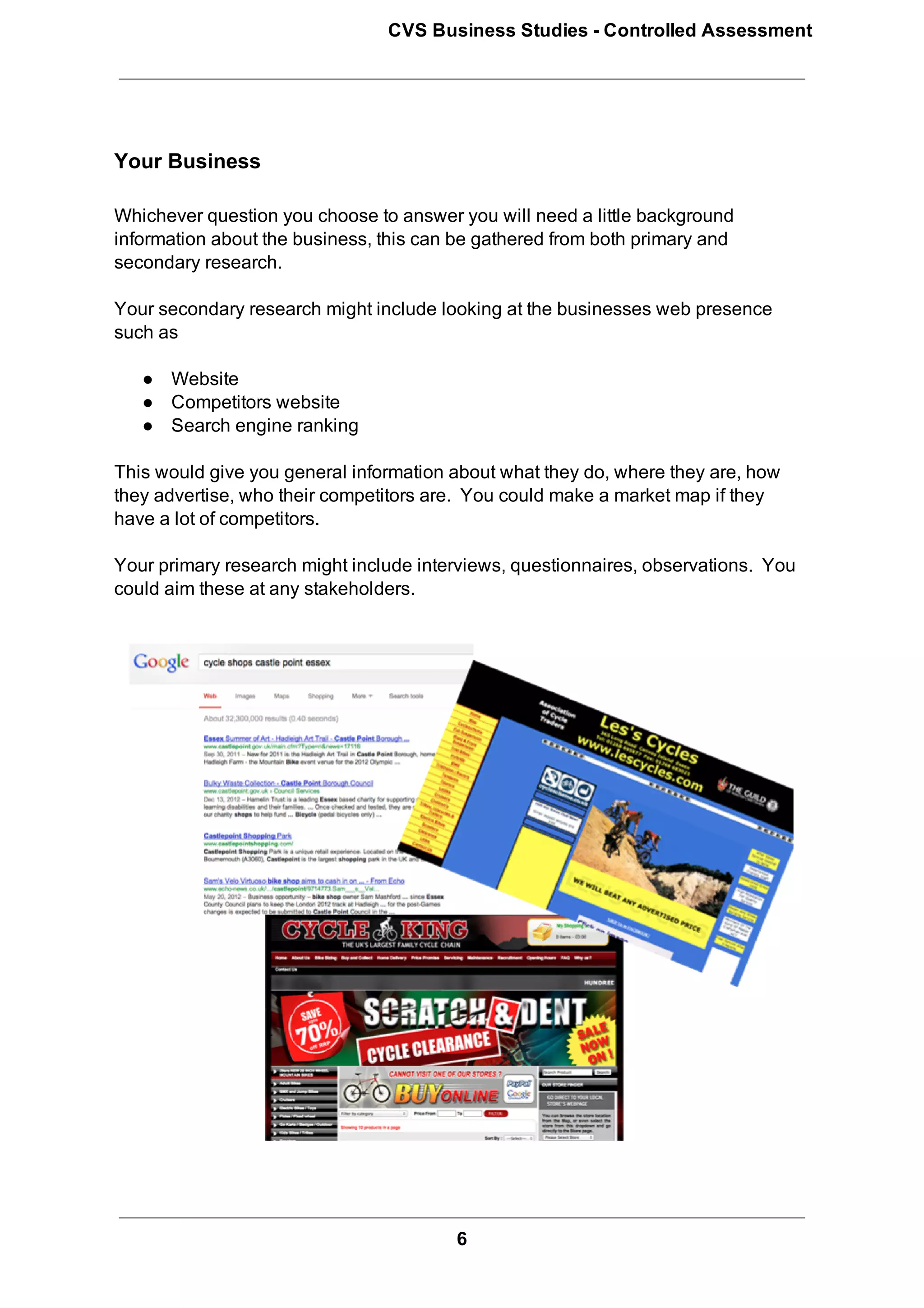 CVS Business Studies ­ Controlled Assessment




Your Business

Whichever question you choose to answer you will need a little background
information about the business, this can be gathered from both primary and
secondary research.

Your secondary research might include looking at the businesses web presence
such as

   ● Website
   ● Competitors website
   ● Search engine ranking

This would give you general information about what they do, where they are, how
they advertise, who their competitors are.  You could make a market map if they
have a lot of competitors.

Your primary research might include interviews, questionnaires, observations.  You
could aim these at any stakeholders.




                                         6
 