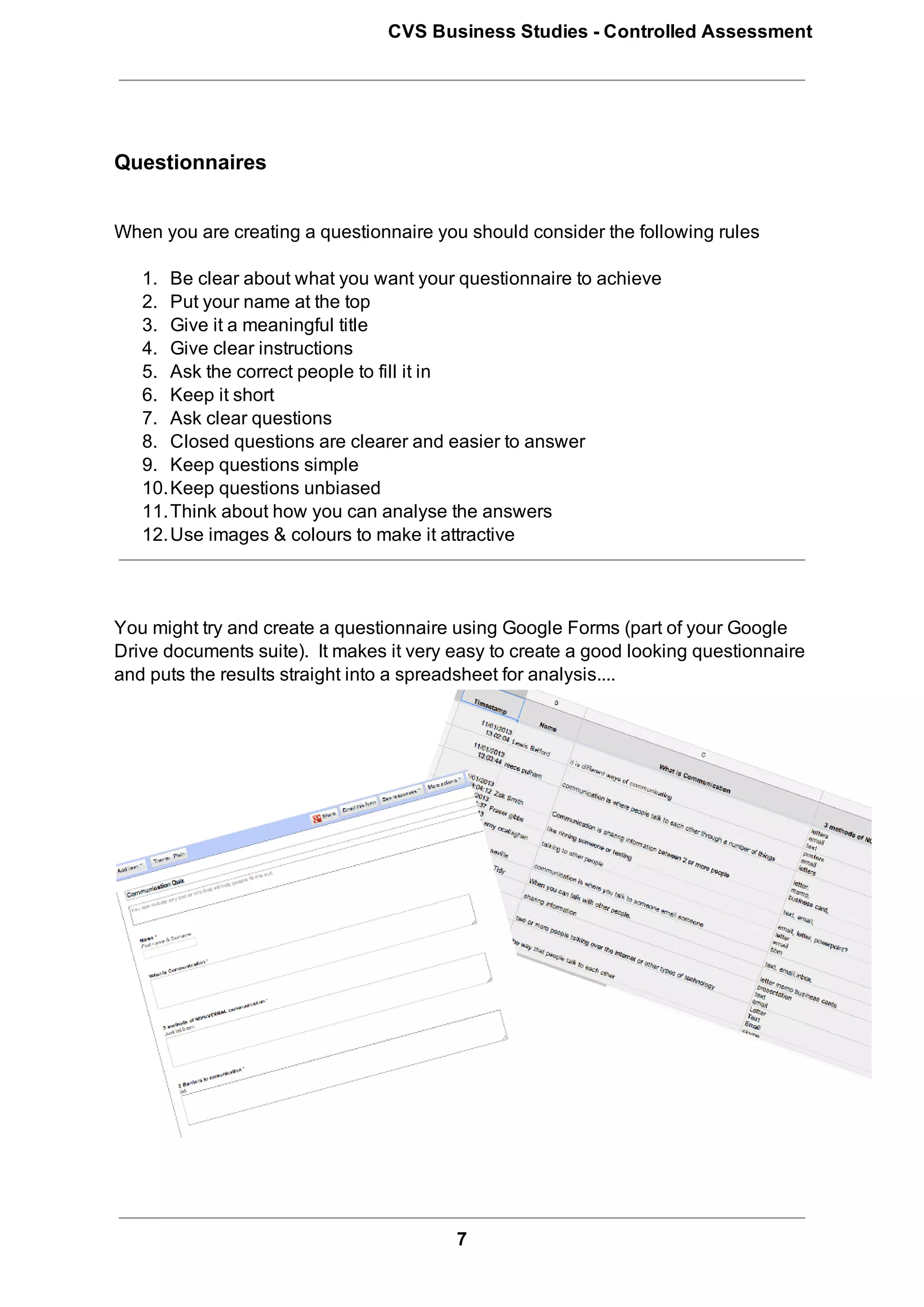 CVS Business Studies ­ Controlled Assessment




Questionnaires


When you are creating a questionnaire you should consider the following rules

   1. Be clear about what you want your questionnaire to achieve
   2. Put your name at the top
   3. Give it a meaningful title
   4. Give clear instructions
   5. Ask the correct people to fill it in
   6. Keep it short
   7. Ask clear questions
   8. Closed questions are clearer and easier to answer
   9. Keep questions simple
   10.Keep questions unbiased
   11.Think about how you can analyse the answers
   12.Use images & colours to make it attractive



You might try and create a questionnaire using Google Forms (part of your Google
Drive documents suite).  It makes it very easy to create a good looking questionnaire
and puts the results straight into a spreadsheet for analysis....




                                          7
 