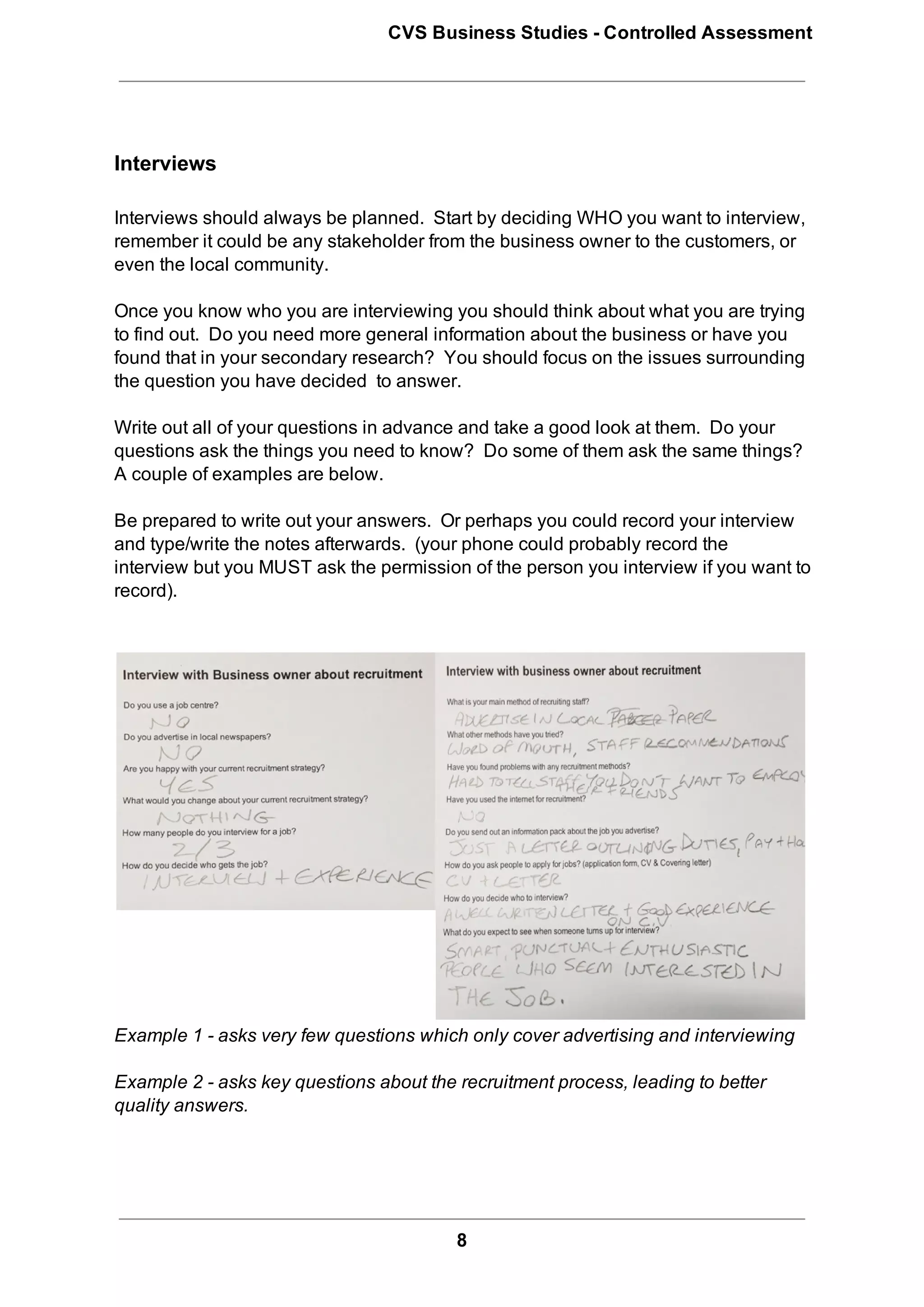 CVS Business Studies ­ Controlled Assessment




Interviews

Interviews should always be planned.  Start by deciding WHO you want to interview,
remember it could be any stakeholder from the business owner to the customers, or
even the local community.

Once you know who you are interviewing you should think about what you are trying
to find out.  Do you need more general information about the business or have you
found that in your secondary research?  You should focus on the issues surrounding
the question you have decided  to answer.

Write out all of your questions in advance and take a good look at them.  Do your
questions ask the things you need to know?  Do some of them ask the same things?
A couple of examples are below.

Be prepared to write out your answers.  Or perhaps you could record your interview
and type/write the notes afterwards.  (your phone could probably record the
interview but you MUST ask the permission of the person you interview if you want to
record).




Example 1 ­ asks very few questions which only cover advertising and interviewing

Example 2 ­ asks key questions about the recruitment process, leading to better
quality answers.




                                         8
 