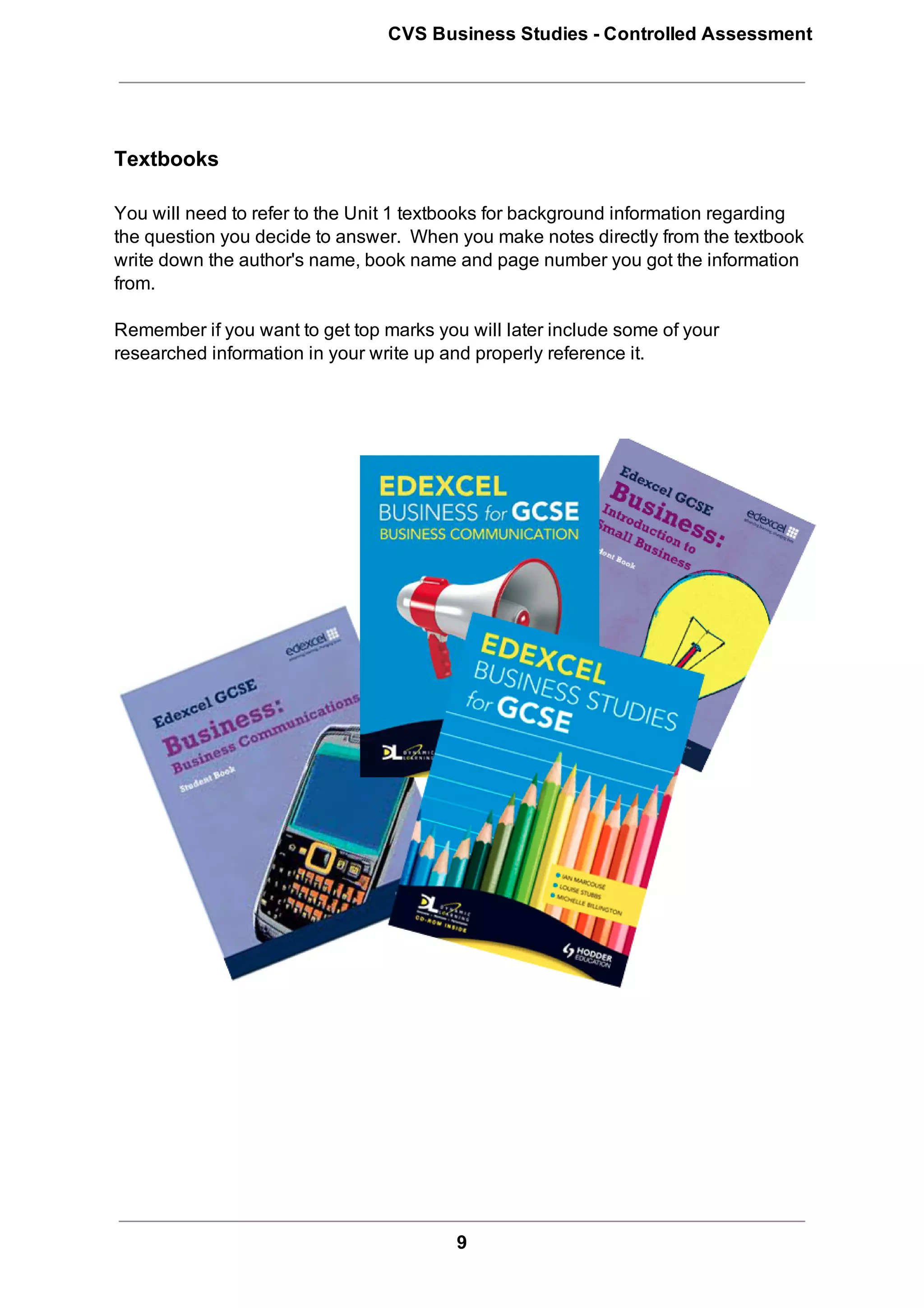 CVS Business Studies ­ Controlled Assessment




Textbooks

You will need to refer to the Unit 1 textbooks for background information regarding
the question you decide to answer.  When you make notes directly from the textbook
write down the author's name, book name and page number you got the information
from.

Remember if you want to get top marks you will later include some of your
researched information in your write up and properly reference it.




                                         9
 