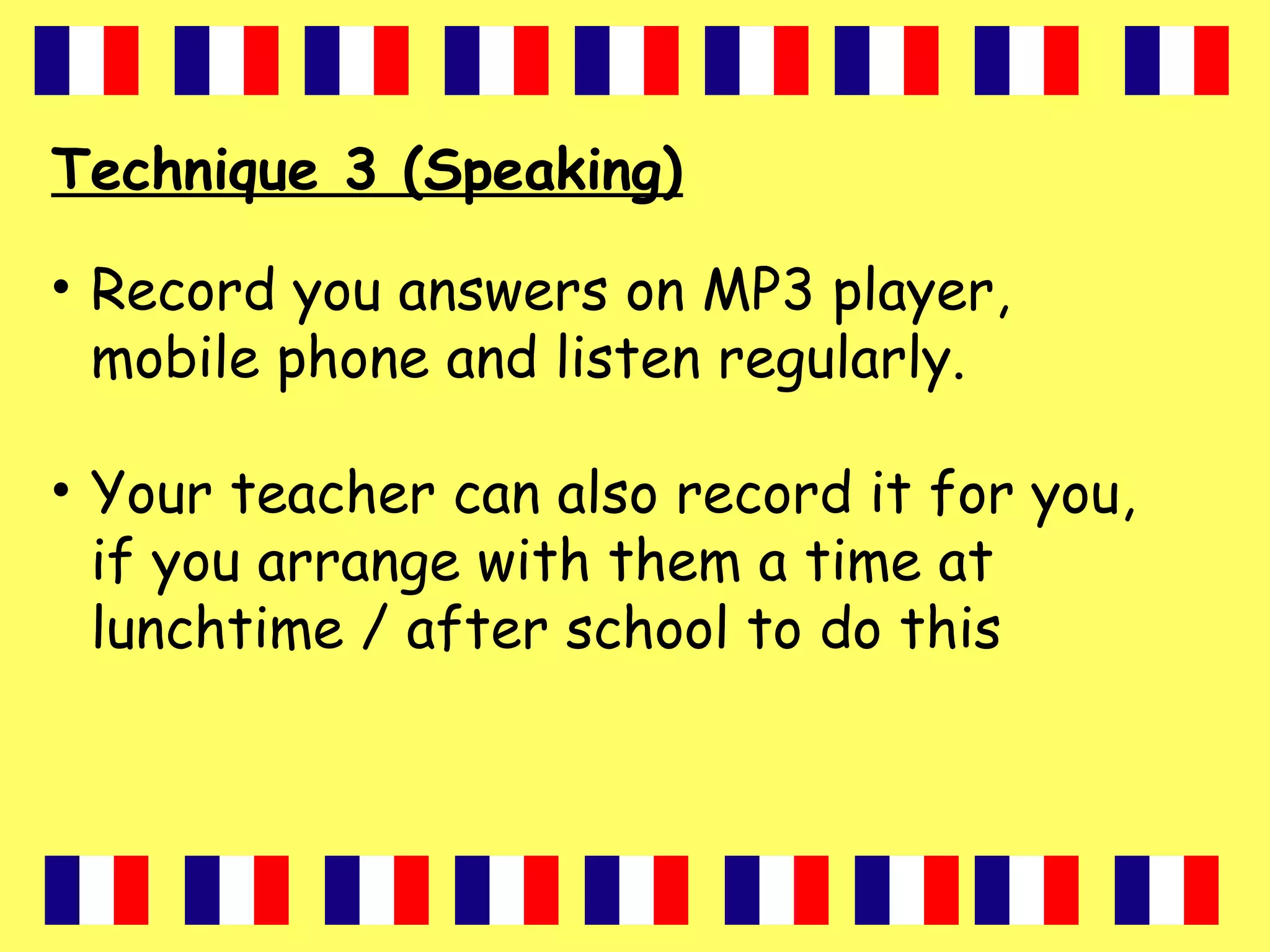 Technique 3 (Speaking)
• Record you answers on MP3 player,
mobile phone and listen regularly.
• Your teacher can also record it for you,
if you arrange with them a time at
lunchtime / after school to do this
 