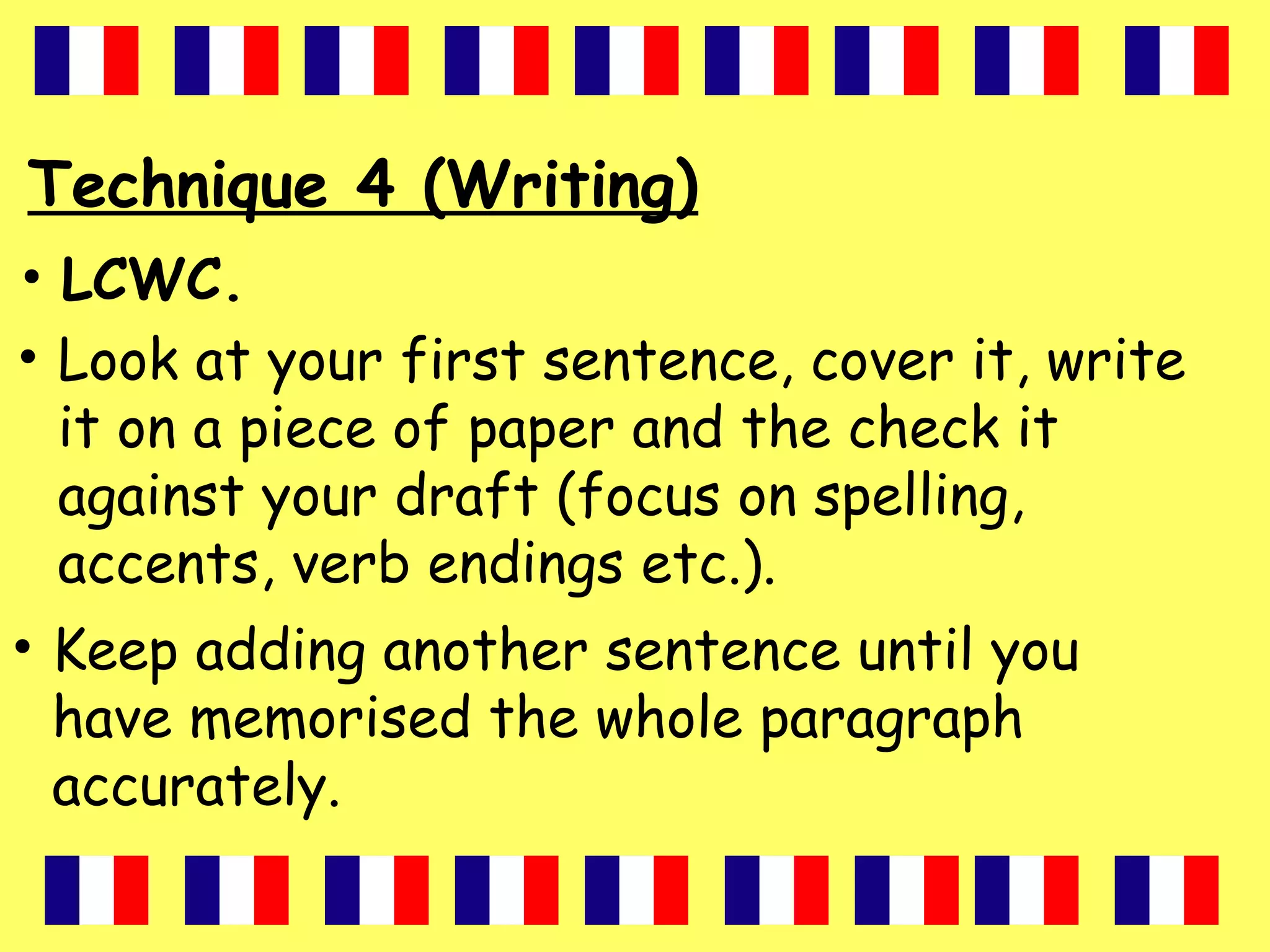 Technique 4 (Writing)
• LCWC.
• Look at your first sentence, cover it, write
it on a piece of paper and the check it
against your draft (focus on spelling,
accents, verb endings etc.).
• Keep adding another sentence until you
have memorised the whole paragraph
accurately.
 