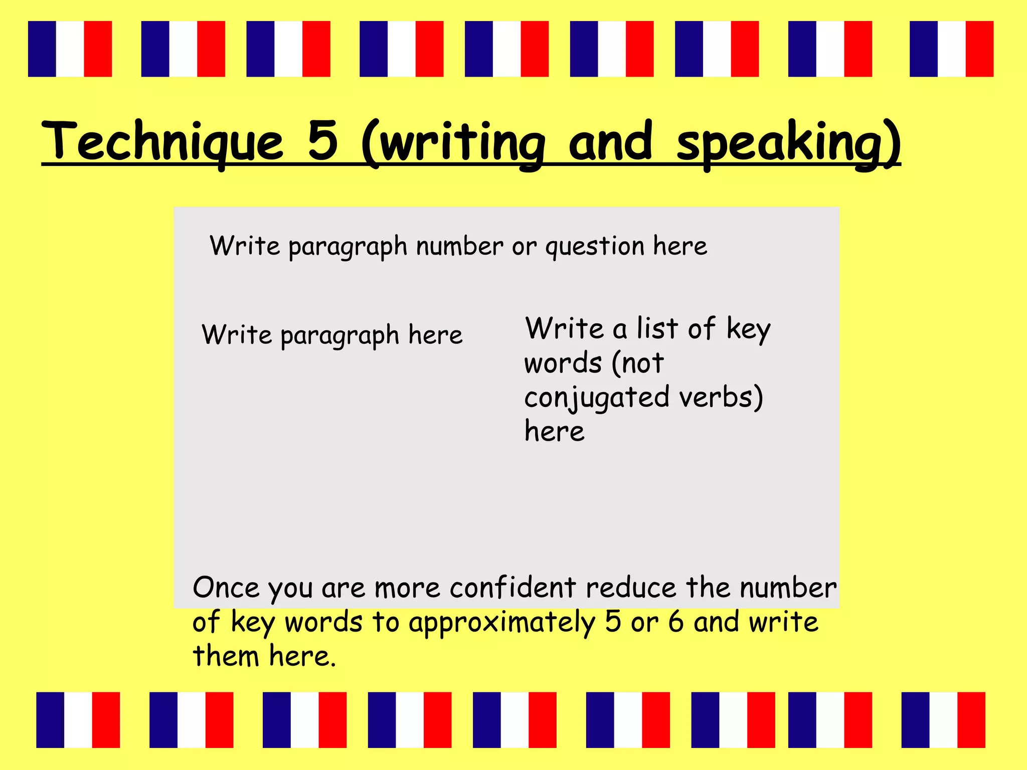 Technique 5 (writing and speaking)
Write paragraph number or question here
Write paragraph here Write a list of key
words (not
conjugated verbs)
here
Once you are more confident reduce the number
of key words to approximately 5 or 6 and write
them here.
 