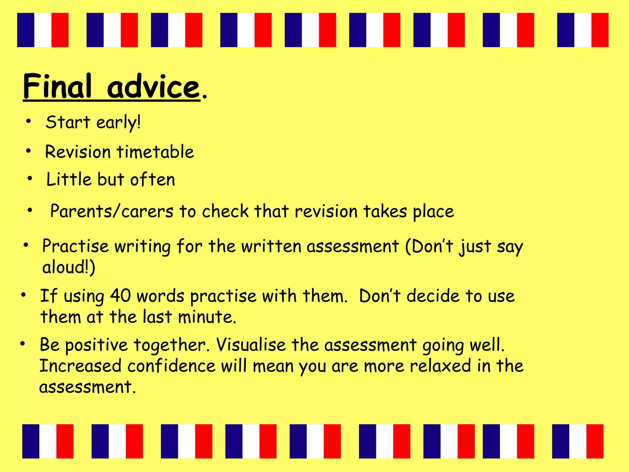 Final advice.
• Start early!
• Revision timetable
• Little but often
• Parents/carers to check that revision takes place
• Practise writing for the written assessment (Don’t just say
aloud!)
• If using 40 words practise with them. Don’t decide to use
them at the last minute.
• Be positive together. Visualise the assessment going well.
Increased confidence will mean you are more relaxed in the
assessment.
 