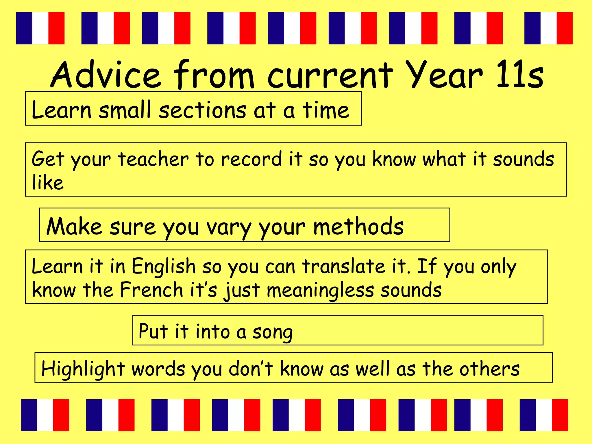 Advice from current Year 11s
Learn small sections at a time
Make sure you vary your methods
Put it into a song
Highlight words you don’t know as well as the others
Learn it in English so you can translate it. If you only
know the French it’s just meaningless sounds
Get your teacher to record it so you know what it sounds
like
 