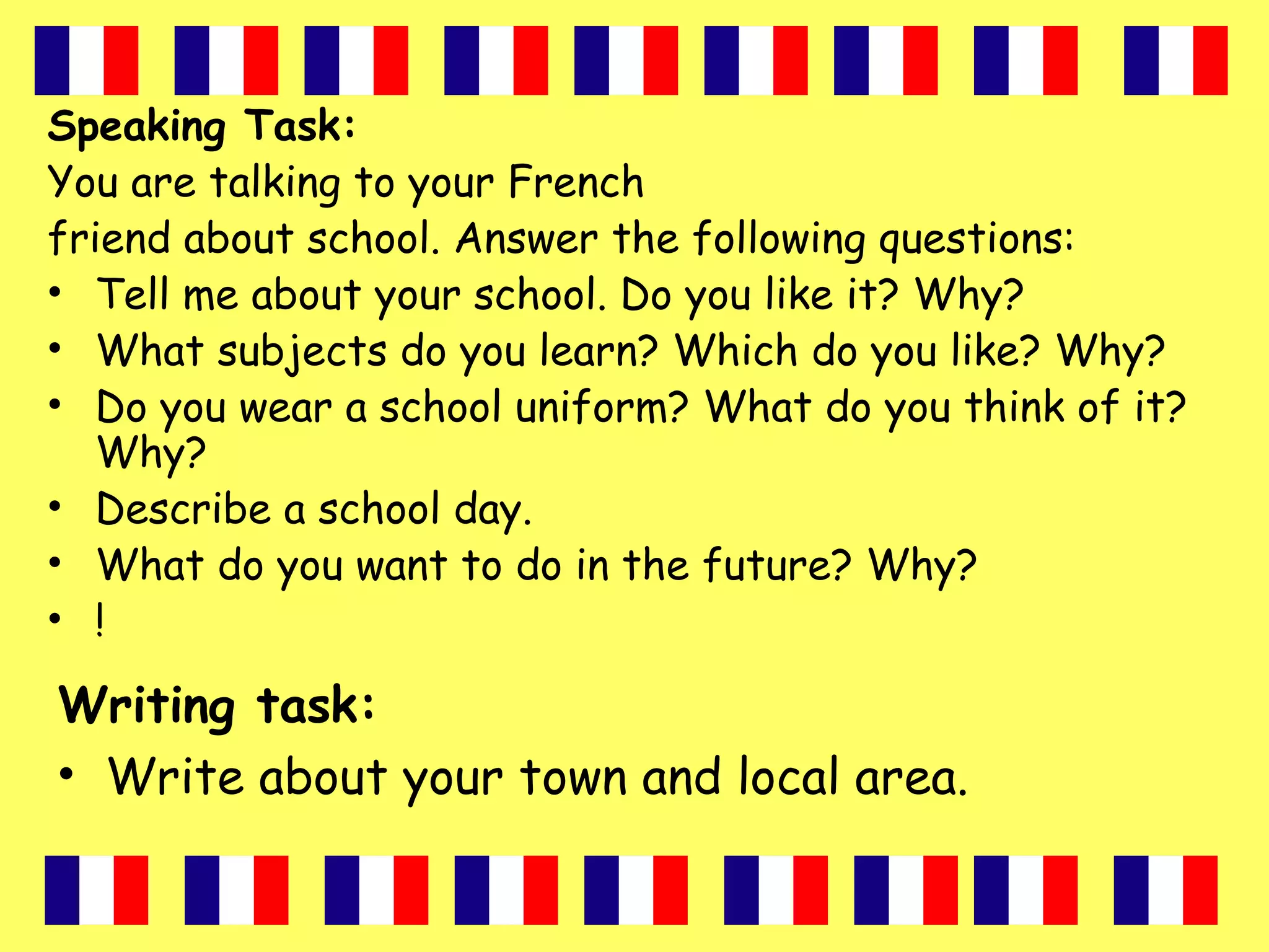 Speaking Task:
You are talking to your French
friend about school. Answer the following questions:
• Tell me about your school. Do you like it? Why?
• What subjects do you learn? Which do you like? Why?
• Do you wear a school uniform? What do you think of it?
Why?
• Describe a school day.
• What do you want to do in the future? Why?
• !
Writing task:
• Write about your town and local area.
 