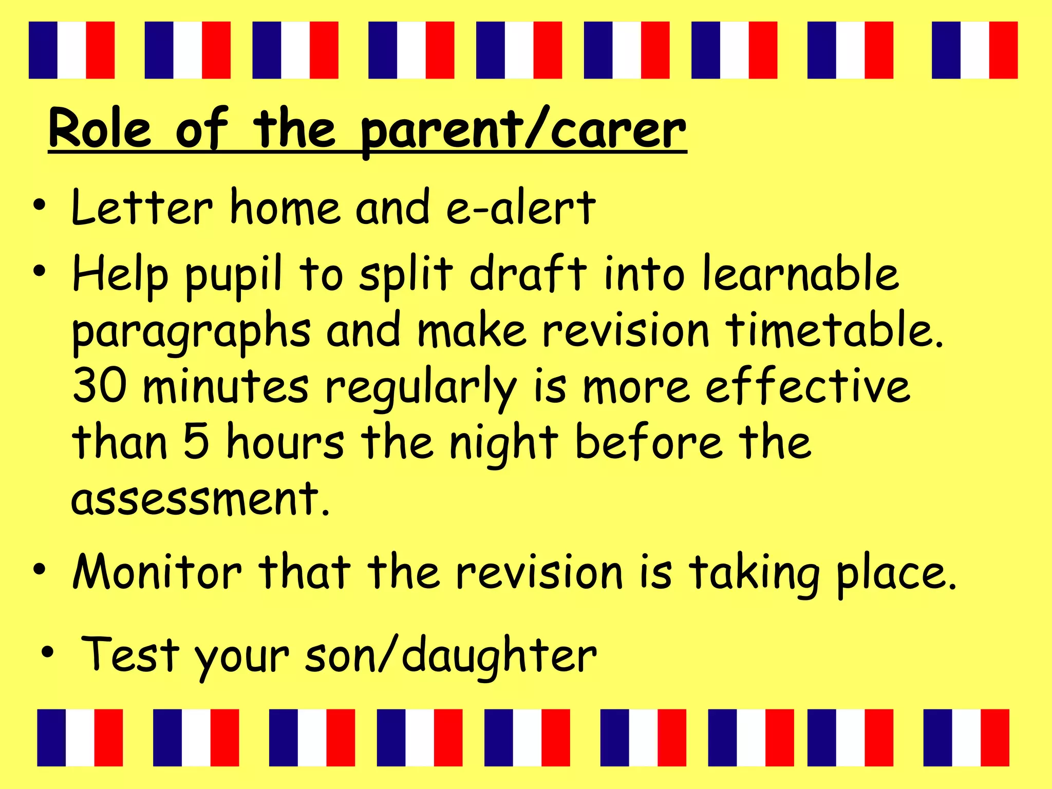 Role of the parent/carer
• Letter home and e-alert
• Help pupil to split draft into learnable
paragraphs and make revision timetable.
30 minutes regularly is more effective
than 5 hours the night before the
assessment.
• Monitor that the revision is taking place.
• Test your son/daughter
 