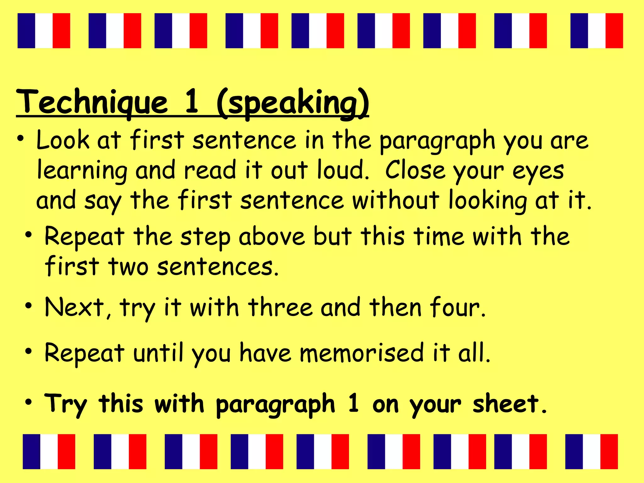 Technique 1 (speaking)
• Look at first sentence in the paragraph you are
learning and read it out loud. Close your eyes
and say the first sentence without looking at it.
• Repeat the step above but this time with the
first two sentences.
• Next, try it with three and then four.
• Repeat until you have memorised it all.
• Try this with paragraph 1 on your sheet.
 