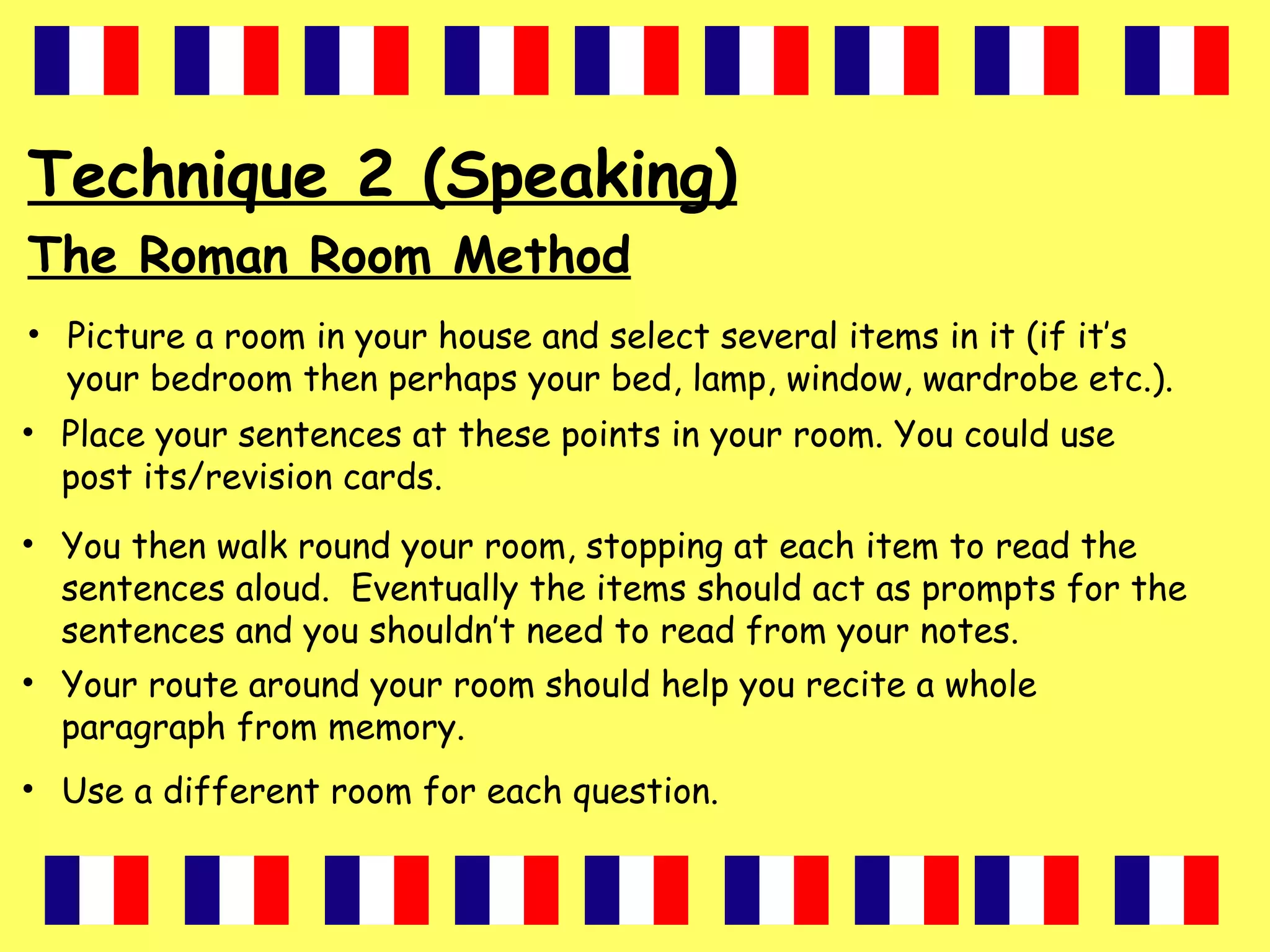 Technique 2 (Speaking)
The Roman Room Method
• Picture a room in your house and select several items in it (if it’s
your bedroom then perhaps your bed, lamp, window, wardrobe etc.).
• Place your sentences at these points in your room. You could use
post its/revision cards.
• You then walk round your room, stopping at each item to read the
sentences aloud. Eventually the items should act as prompts for the
sentences and you shouldn’t need to read from your notes.
• Your route around your room should help you recite a whole
paragraph from memory.
• Use a different room for each question.
 