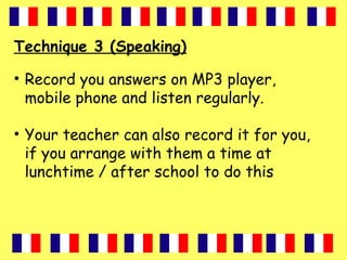 Technique 3 (Speaking)
• Record you answers on MP3 player,
mobile phone and listen regularly.
• Your teacher can also record it for you,
if you arrange with them a time at
lunchtime / after school to do this
 