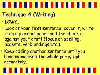 Technique 4 (Writing)
• LCWC.
• Look at your first sentence, cover it, write
it on a piece of paper and the check it
against your draft (focus on spelling,
accents, verb endings etc.).
• Keep adding another sentence until you
have memorised the whole paragraph
accurately.
 