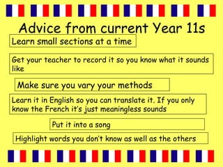 Advice from current Year 11s
Learn small sections at a time
Make sure you vary your methods
Put it into a song
Highlight words you don’t know as well as the others
Learn it in English so you can translate it. If you only
know the French it’s just meaningless sounds
Get your teacher to record it so you know what it sounds
like
 