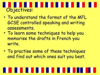Objectives:
• To understand the format of the MFL
GCSE controlled speaking and writing
assessments.
• To learn some techniques to help you
memorise the drafts in French you
write.
• To practise some of these techniques
and find out which ones suit you best.
 