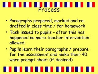 Process
• Paragraphs prepared, marked and re-
drafted in class time / for homework
• Task issued to pupils – after this has
happened no more teacher intervention
allowed.
• Pupils learn their paragraphs / prepare
for the assessment and make their 40
word prompt sheet (if desired)
 