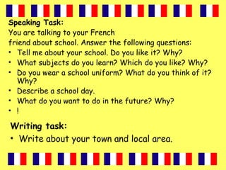 Speaking Task:
You are talking to your French
friend about school. Answer the following questions:
• Tell me about your school. Do you like it? Why?
• What subjects do you learn? Which do you like? Why?
• Do you wear a school uniform? What do you think of it?
Why?
• Describe a school day.
• What do you want to do in the future? Why?
• !
Writing task:
• Write about your town and local area.
 