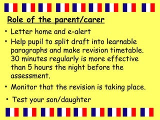 Role of the parent/carer
• Letter home and e-alert
• Help pupil to split draft into learnable
paragraphs and make revision timetable.
30 minutes regularly is more effective
than 5 hours the night before the
assessment.
• Monitor that the revision is taking place.
• Test your son/daughter
 