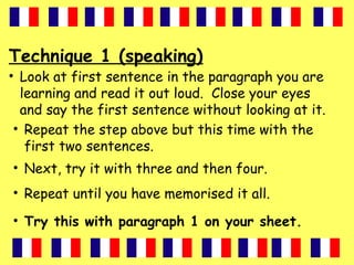 Technique 1 (speaking)
• Look at first sentence in the paragraph you are
learning and read it out loud. Close your eyes
and say the first sentence without looking at it.
• Repeat the step above but this time with the
first two sentences.
• Next, try it with three and then four.
• Repeat until you have memorised it all.
• Try this with paragraph 1 on your sheet.
 