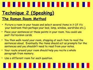 Technique 2 (Speaking)
The Roman Room Method
• Picture a room in your house and select several items in it (if it’s
your bedroom then perhaps your bed, lamp, window, wardrobe etc.).
• Place your sentences at these points in your room. You could use
post its/revision cards.
• You then walk round your room, stopping at each item to read the
sentences aloud. Eventually the items should act as prompts for the
sentences and you shouldn’t need to read from your notes.
• Your route around your room should help you recite a whole
paragraph from memory.
• Use a different room for each question.
 