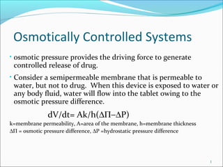 Osmotically Controlled Systems
• osmotic pressure provides the driving force to generate
controlled release of drug.
• Consider a semipermeable membrane that is permeable to
water, but not to drug. When this device is exposed to water or
any body fluid, water will flow into the tablet owing to the
osmotic pressure difference.
dV/dt= Ak/h(∆Π−∆P)
k=membrane permeability, A=area of the membrane, h=membrane thickness
∆Π = osmotic pressure difference, ∆P =hydrostatic pressure difference
1
 