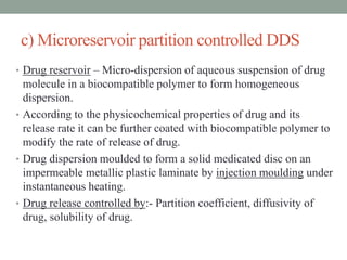 c) Microreservoir partition controlled DDS
• Drug reservoir – Micro-dispersion of aqueous suspension of drug
molecule in a biocompatible polymer to form homogeneous
dispersion.
• According to the physicochemical properties of drug and its
release rate it can be further coated with biocompatible polymer to
modify the rate of release of drug.
• Drug dispersion moulded to form a solid medicated disc on an
impermeable metallic plastic laminate by injection moulding under
instantaneous heating.
• Drug release controlled by:- Partition coefficient, diffusivity of
drug, solubility of drug.
 