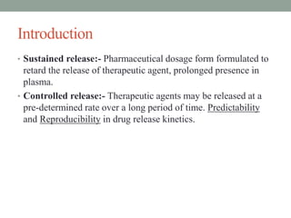 Introduction
• Sustained release:- Pharmaceutical dosage form formulated to
retard the release of therapeutic agent, prolonged presence in
plasma.
• Controlled release:- Therapeutic agents may be released at a
pre-determined rate over a long period of time. Predictability
and Reproducibility in drug release kinetics.
 